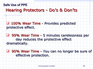 Hearing Protectors - Do’s & Don’ts ©Consultnet Limited 100% Wear Time  - Provides predicted  protective effect. 99% Wear Time  - 5 minutes carelessness per  day reduces the protective effect  dramatically. 90% Wear Time  - You can no longer be sure of  effective protection. Safe Use of PPE 