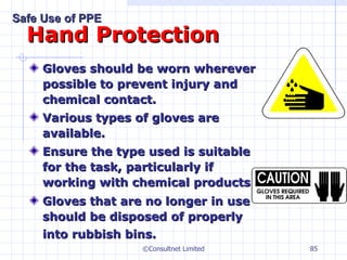 Hand Protection Gloves should be worn wherever possible to prevent injury and chemical contact. Various types of gloves are available. E nsure the type used is suitable for the task, particularly if working with chemical products. Gloves that are no longer in use should be disposed of properly into rubbish bins.   ©Consultnet Limited Safe Use of PPE 