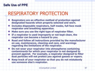 RESPIRATORY PROTECTION Respirators are an effective method of protection against designated hazards when properly selected and worn. Includes disposable respirators, half masks, full face mask respirator and breathing apparatus. Make sure you use the right type of respirator filter. If a respirator is used improperly or not kept clean, the respirator can become a hazard to you. Read and follow all instructions provided by the manufacturer on use, maintenance, cleaning and care, and warnings regarding the limitations of the respirator. Do not wear your respirator into atmospheres containing contaminants for which your respirator is not designed to prevent against.  For example, a respirator designed to filter dust particles will not protect you against gasses or vapors. Keep track of your respirator so that you do not mistakenly use someone else’s respirator. ©Consultnet Limited Safe Use of PPE 