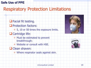 Respiratory Protection Limitations Facial fit testing. Protection factors: 5, 10 or 50 times the exposure limits. Cartridge life: Must be estimated to prevent breakthrough; Website or consult with HSE. Clean shaven: Where respirator seals against skin. ©Consultnet Limited Safe Use of PPE 