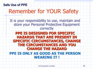 Remember for YOUR Safety It is your responsibility to use, maintain and store your Personal Protective Equipment correctly PPE IS DESIGNED FOR SPECIFIC HAZARDS THAT ARE PRESENT IN SPECIFIC CIRCUMSTANCES, CHANGE THE CIRCUMSTANCES AND YOU CHANGE THE HAZARD PPE IS ONLY AS GOOD AS THE PERSON WEARING IT ! ©Consultnet Limited Safe Use of PPE 
