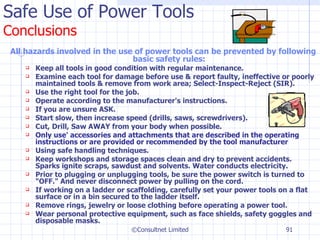 Safe Use of Power Tools Conclusions All hazards involved in the use of power tools can be prevented by following basic safety rules: Keep all tools in good condition with regular maintenance. Examine each tool for damage before use & report faulty, ineffective or poorly maintained tools & remove from work area; Select-Inspect-Reject (SIR). Use the right tool for the job. Operate according to the manufacturer's instructions. If you are unsure ASK. Start slow, then increase speed (drills, saws, screwdrivers). Cut, Drill, Saw AWAY from your body when possible. Only use' accessories and attachments that are described in the operating instructions or are provided or recommended by the tool manufacturer Using safe handling techniques. Keep workshops and storage spaces clean and dry to prevent accidents. Sparks ignite scraps, sawdust and solvents. Water conducts electricity.  Prior to plugging or unplugging tools, be sure the power switch is turned to "OFF." And never disconnect power by pulling on the cord.  If working on a ladder or scaffolding, carefully set your power tools on a flat surface or in a bin secured to the ladder itself.  Remove rings, jewelry or loose clothing before operating a power tool. Wear personal protective equipment, such as face shields, safety goggles and disposable masks. ©Consultnet Limited 