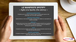 LE MANIFESTE SPOTIFY
« Agile à la Spotify (the skinny) »
CONTINUOUS IMPROVEMENT
At Spotify, part of my work is to look for ways to continuously improve, both
personally, and in the wider organisation.
ITERATIVE DEVELOPMENT
Spotify believes in short learning cycles, so that we can validate our assumptions as
quickly as possible.
SIMPLICITY
Scaling what we do is key to Spotify’s success. Simplicity should be your guidance
during scaling. This is as true for our technical solutions, as for our methods of
working and organising the organisation.
TRUST
At Spotify we trust our people and teams to make informed decisions about the way
they work and what they work on.
SERVANT LEADERSHIP
At Spotify managers are focused on coaching, mentorship, and solving impediments
rather than telling people what to do.
 