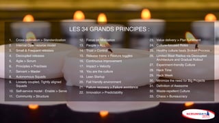 LES 34 GRANDS PRINCIPES :
1. Cross-pollination > Standardization
2. Internal Open-source model
3. Small & Frequent releases
4. Decoupled releases
5. Agile > Scrum
6. Principles > Practises
7. Servant > Master
8. Autonomous Squads
9. Loosely coupled, Tightly aligned
Squads
10. Self-service model : Enable > Serve
11. Community > Structure
12. Focus on Motivation
13. People > ALL
14. Trust > Control
15. Release trains + Feature toggles
16. Continuous improvement
17. Impact > Velocity
18. You are the culture
19. Lean Startup
20. Fail friendly environment
21. Failure recovery > Failure avoidance
22. Innovation > Predictability
23. Value delivery > Plan fulﬁllment
24. Culture-focused Roles
25. Healthy culture heals Broken Process
26. Limited Blast Radius via Decoupled
Architecture and Gradual Rollout
27. Experiment-friendly Culture
28. Hack Time
29. Hack Week
30. Minimize the need for Big Projects
31. Deﬁnition of Awesome
32. Waste-repellent Culture
33. Chaos > Bureaucracy
 