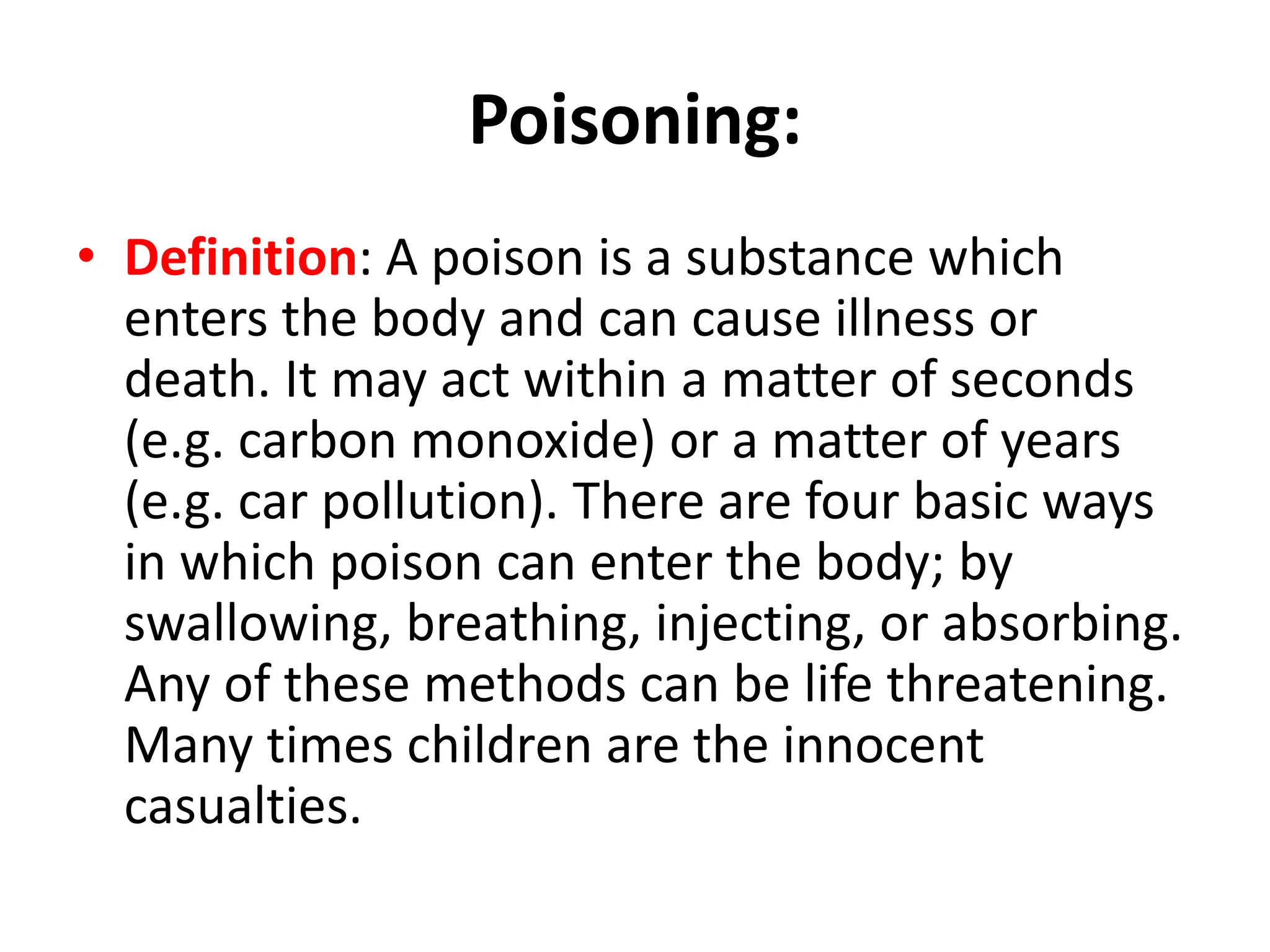 Poisoning:
• Definition: A poison is a substance which
enters the body and can cause illness or
death. It may act within a matter of seconds
(e.g. carbon monoxide) or a matter of years
(e.g. car pollution). There are four basic ways
in which poison can enter the body; by
swallowing, breathing, injecting, or absorbing.
Any of these methods can be life threatening.
Many times children are the innocent
casualties.
 