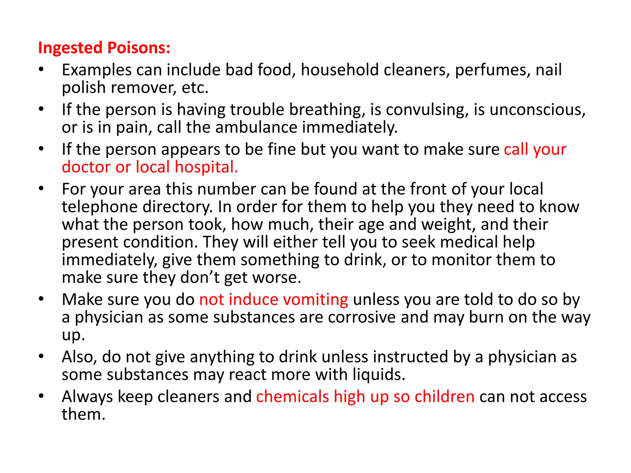 Ingested Poisons:
• Examples can include bad food, household cleaners, perfumes, nail
polish remover, etc.
• If the person is having trouble breathing, is convulsing, is unconscious,
or is in pain, call the ambulance immediately.
• If the person appears to be fine but you want to make sure call your
doctor or local hospital.
• For your area this number can be found at the front of your local
telephone directory. In order for them to help you they need to know
what the person took, how much, their age and weight, and their
present condition. They will either tell you to seek medical help
immediately, give them something to drink, or to monitor them to
make sure they don’t get worse.
• Make sure you do not induce vomiting unless you are told to do so by
a physician as some substances are corrosive and may burn on the way
up.
• Also, do not give anything to drink unless instructed by a physician as
some substances may react more with liquids.
• Always keep cleaners and chemicals high up so children can not access
them.
 