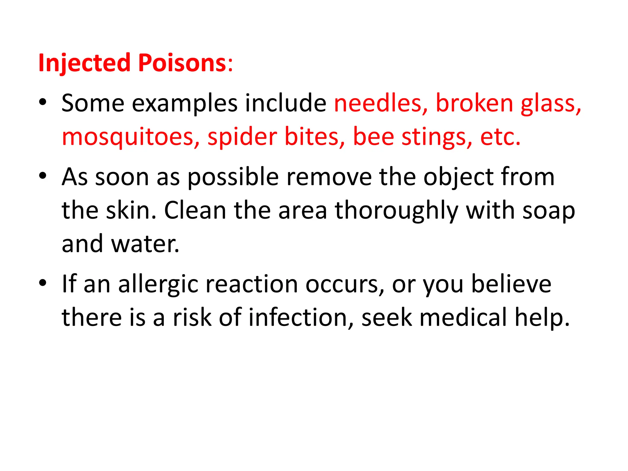 Injected Poisons:
• Some examples include needles, broken glass,
mosquitoes, spider bites, bee stings, etc.
• As soon as possible remove the object from
the skin. Clean the area thoroughly with soap
and water.
• If an allergic reaction occurs, or you believe
there is a risk of infection, seek medical help.
 