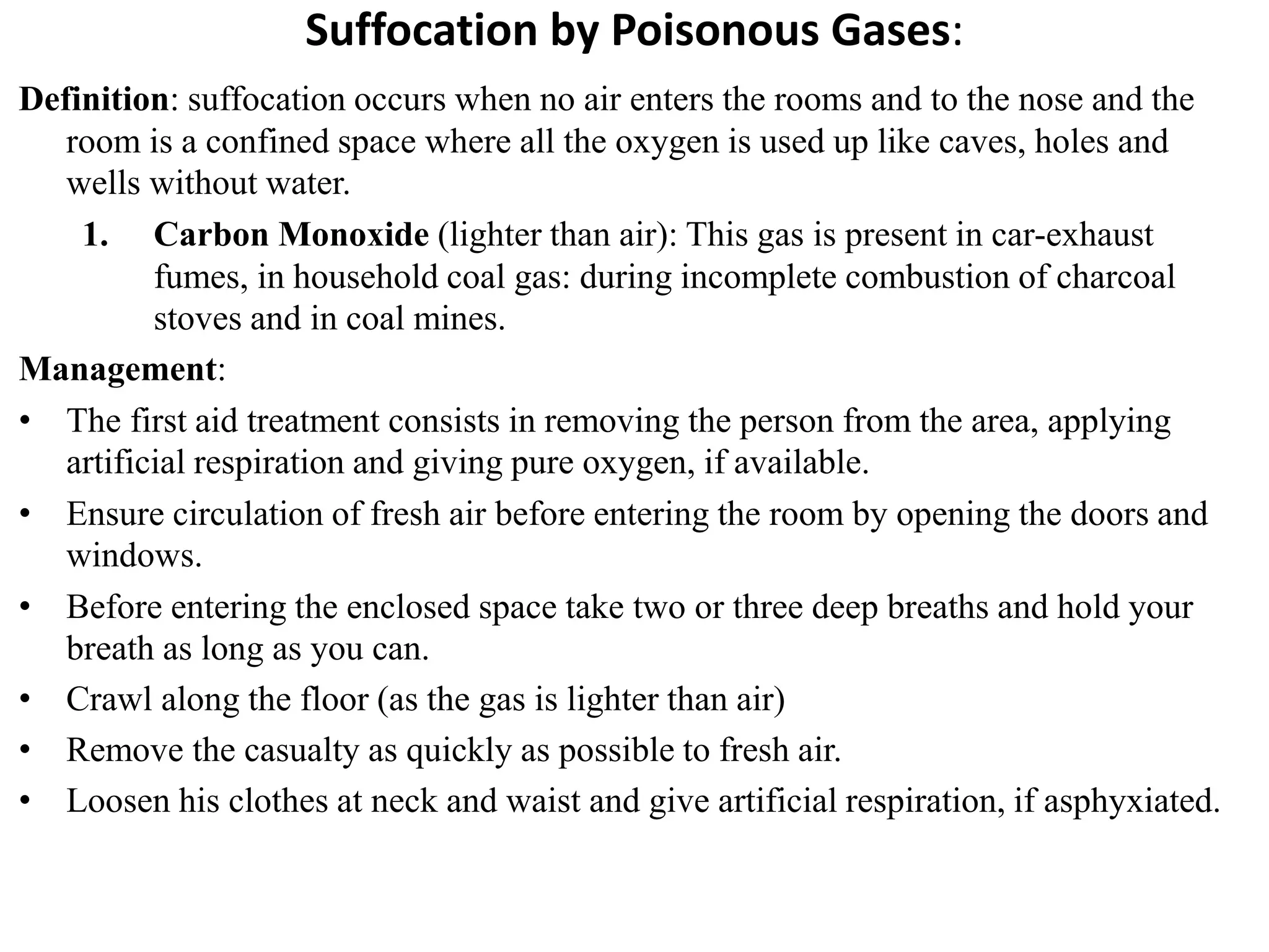 Suffocation by Poisonous Gases:
Definition: suffocation occurs when no air enters the rooms and to the nose and the
room is a confined space where all the oxygen is used up like caves, holes and
wells without water.
1. Carbon Monoxide (lighter than air): This gas is present in car-exhaust
fumes, in household coal gas: during incomplete combustion of charcoal
stoves and in coal mines.
Management:
• The first aid treatment consists in removing the person from the area, applying
artificial respiration and giving pure oxygen, if available.
• Ensure circulation of fresh air before entering the room by opening the doors and
windows.
• Before entering the enclosed space take two or three deep breaths and hold your
breath as long as you can.
• Crawl along the floor (as the gas is lighter than air)
• Remove the casualty as quickly as possible to fresh air.
• Loosen his clothes at neck and waist and give artificial respiration, if asphyxiated.
 