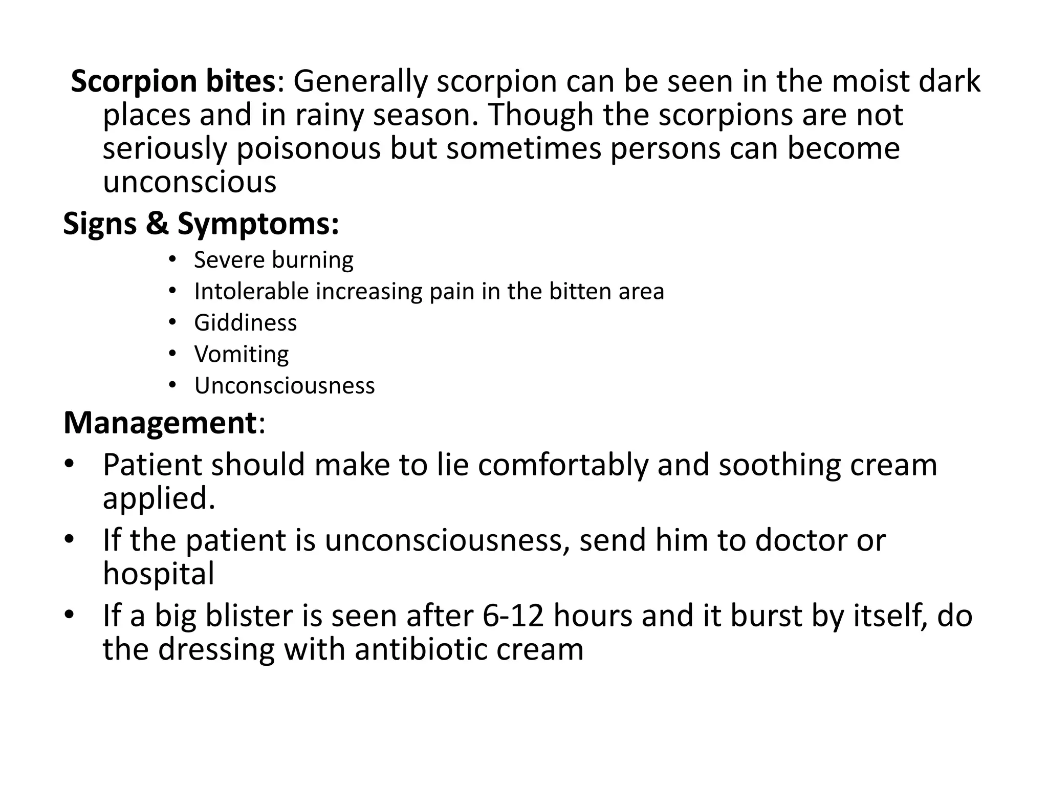 Scorpion bites: Generally scorpion can be seen in the moist dark
places and in rainy season. Though the scorpions are not
seriously poisonous but sometimes persons can become
unconscious
Signs & Symptoms:
• Severe burning
• Intolerable increasing pain in the bitten area
• Giddiness
• Vomiting
• Unconsciousness
Management:
• Patient should make to lie comfortably and soothing cream
applied.
• If the patient is unconsciousness, send him to doctor or
hospital
• If a big blister is seen after 6-12 hours and it burst by itself, do
the dressing with antibiotic cream
 