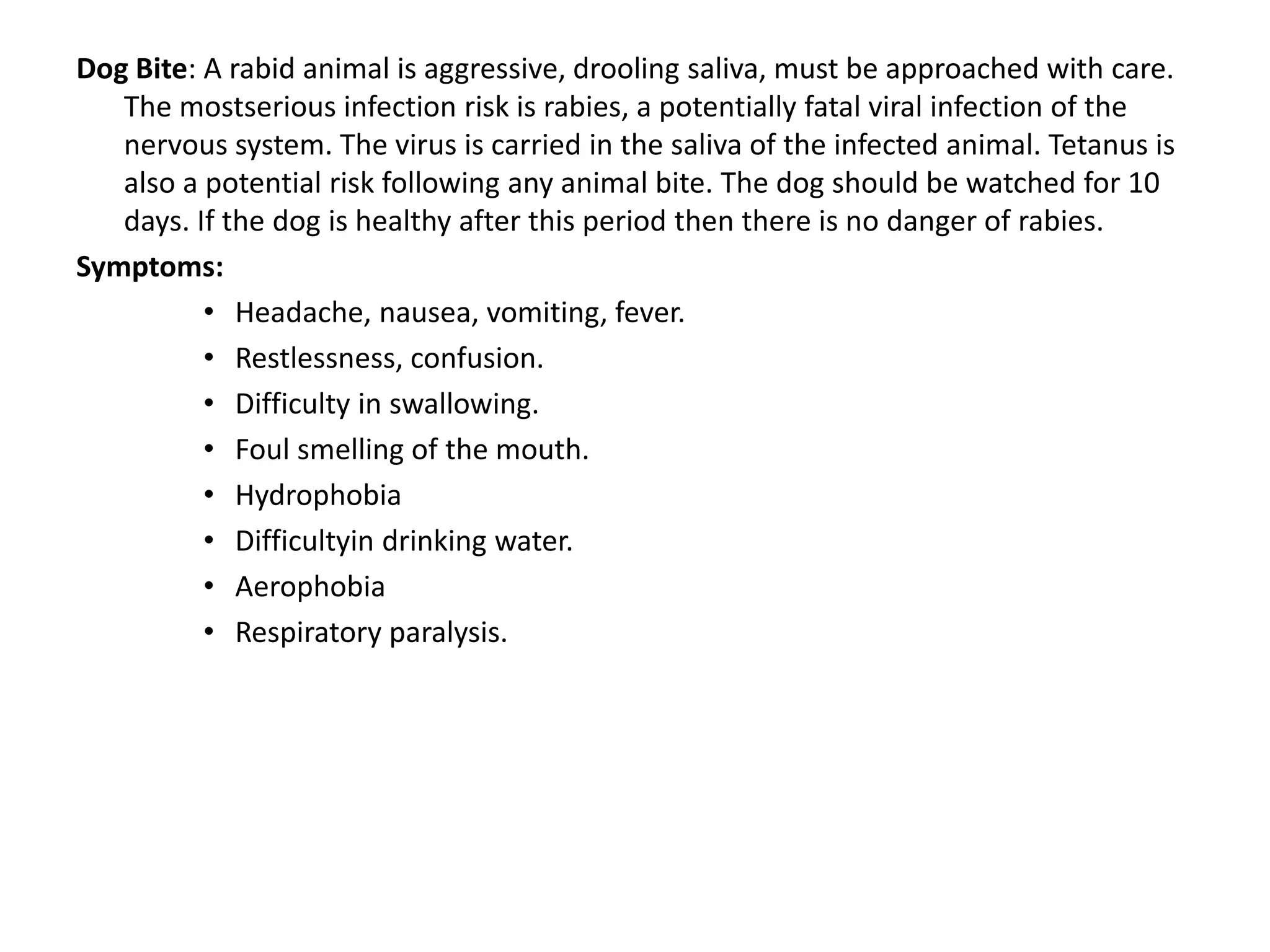 Dog Bite: A rabid animal is aggressive, drooling saliva, must be approached with care.
The mostserious infection risk is rabies, a potentially fatal viral infection of the
nervous system. The virus is carried in the saliva of the infected animal. Tetanus is
also a potential risk following any animal bite. The dog should be watched for 10
days. If the dog is healthy after this period then there is no danger of rabies.
Symptoms:
• Headache, nausea, vomiting, fever.
• Restlessness, confusion.
• Difficulty in swallowing.
• Foul smelling of the mouth.
• Hydrophobia
• Difficultyin drinking water.
• Aerophobia
• Respiratory paralysis.
 