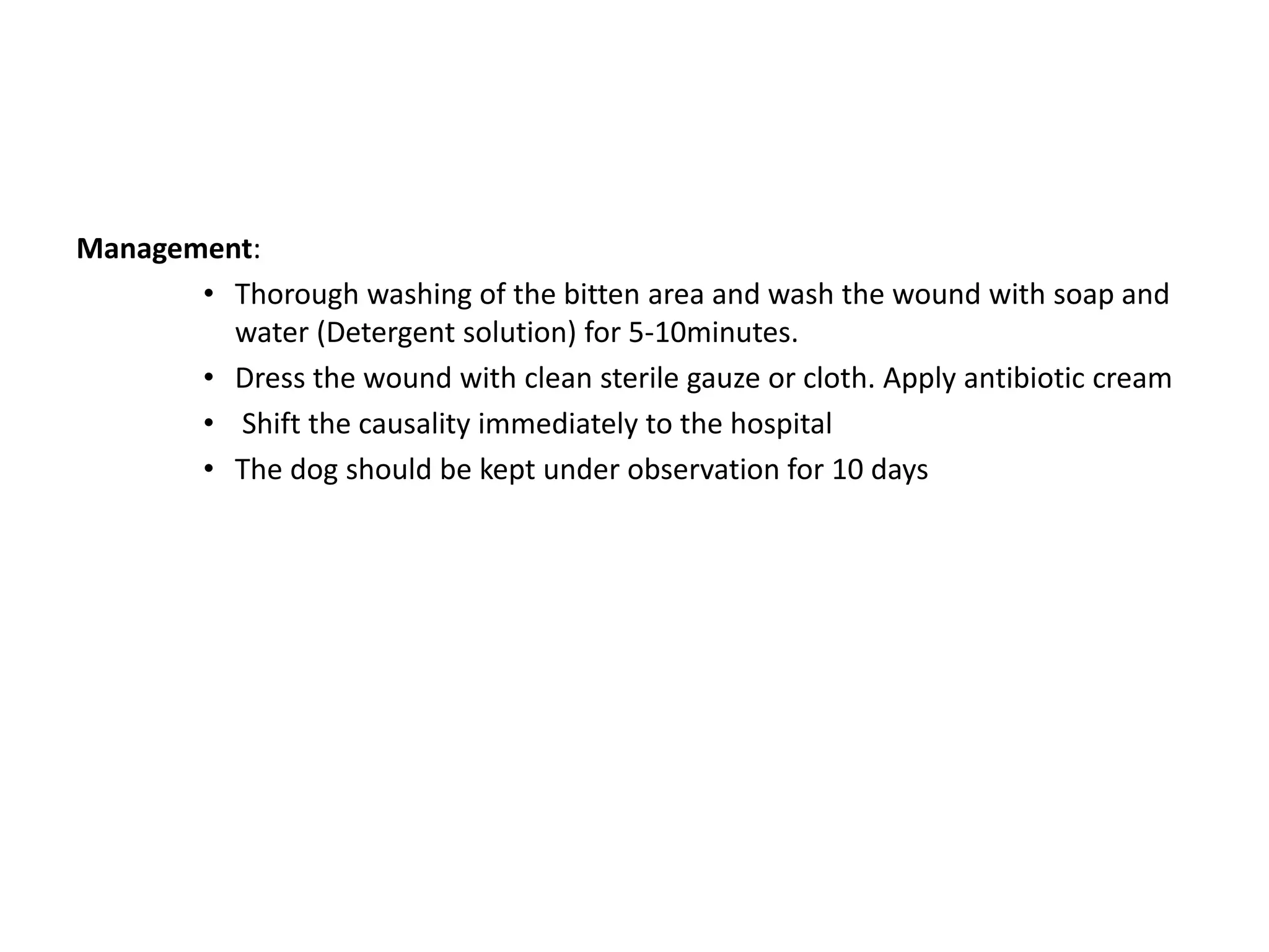 Management:
• Thorough washing of the bitten area and wash the wound with soap and
water (Detergent solution) for 5-10minutes.
• Dress the wound with clean sterile gauze or cloth. Apply antibiotic cream
• Shift the causality immediately to the hospital
• The dog should be kept under observation for 10 days
 