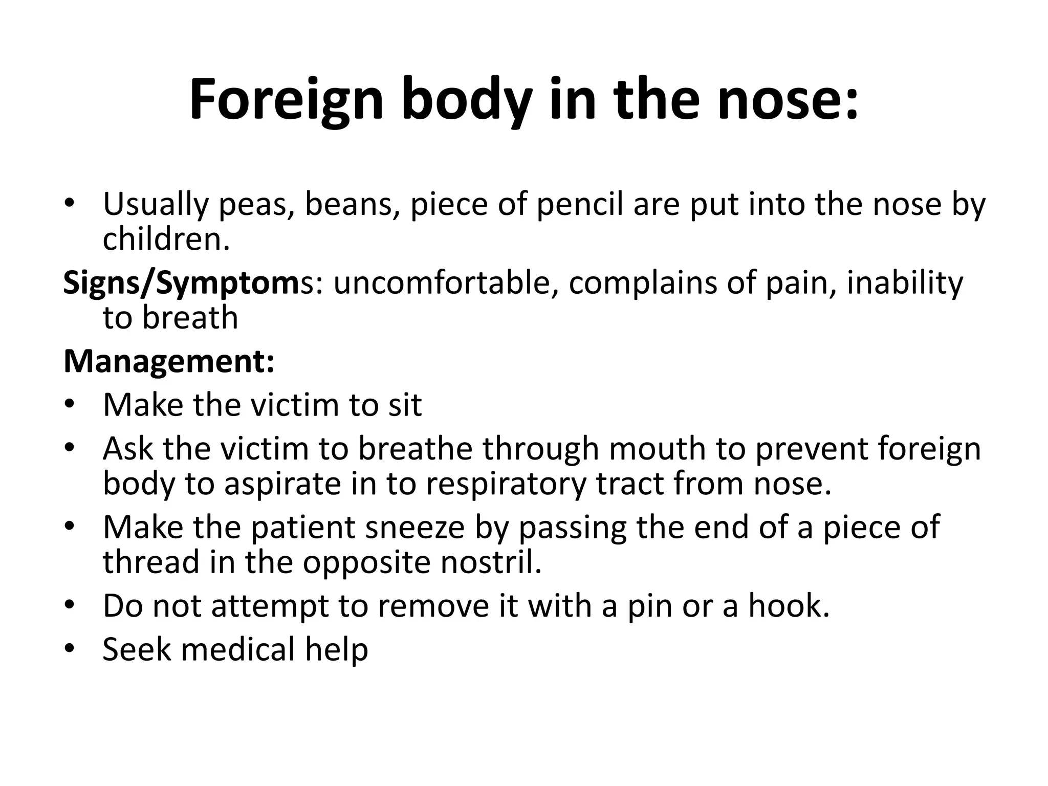 Foreign body in the nose:
• Usually peas, beans, piece of pencil are put into the nose by
children.
Signs/Symptoms: uncomfortable, complains of pain, inability
to breath
Management:
• Make the victim to sit
• Ask the victim to breathe through mouth to prevent foreign
body to aspirate in to respiratory tract from nose.
• Make the patient sneeze by passing the end of a piece of
thread in the opposite nostril.
• Do not attempt to remove it with a pin or a hook.
• Seek medical help
 