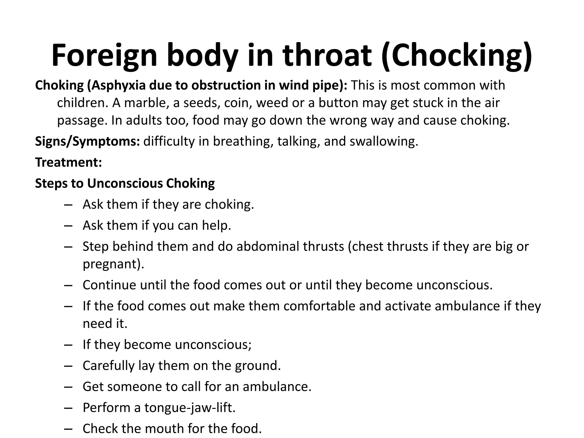 Foreign body in throat (Chocking)
Choking (Asphyxia due to obstruction in wind pipe): This is most common with
children. A marble, a seeds, coin, weed or a button may get stuck in the air
passage. In adults too, food may go down the wrong way and cause choking.
Signs/Symptoms: difficulty in breathing, talking, and swallowing.
Treatment:
Steps to Unconscious Choking
– Ask them if they are choking.
– Ask them if you can help.
– Step behind them and do abdominal thrusts (chest thrusts if they are big or
pregnant).
– Continue until the food comes out or until they become unconscious.
– If the food comes out make them comfortable and activate ambulance if they
need it.
– If they become unconscious;
– Carefully lay them on the ground.
– Get someone to call for an ambulance.
– Perform a tongue-jaw-lift.
– Check the mouth for the food.
 
