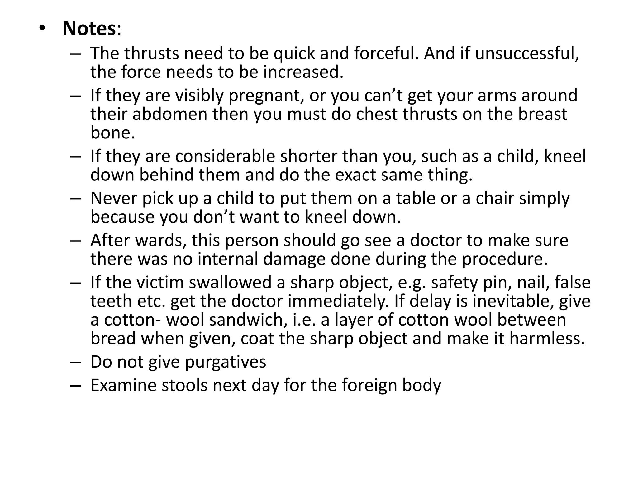 • Notes:
– The thrusts need to be quick and forceful. And if unsuccessful,
the force needs to be increased.
– If they are visibly pregnant, or you can’t get your arms around
their abdomen then you must do chest thrusts on the breast
bone.
– If they are considerable shorter than you, such as a child, kneel
down behind them and do the exact same thing.
– Never pick up a child to put them on a table or a chair simply
because you don’t want to kneel down.
– After wards, this person should go see a doctor to make sure
there was no internal damage done during the procedure.
– If the victim swallowed a sharp object, e.g. safety pin, nail, false
teeth etc. get the doctor immediately. If delay is inevitable, give
a cotton- wool sandwich, i.e. a layer of cotton wool between
bread when given, coat the sharp object and make it harmless.
– Do not give purgatives
– Examine stools next day for the foreign body
 