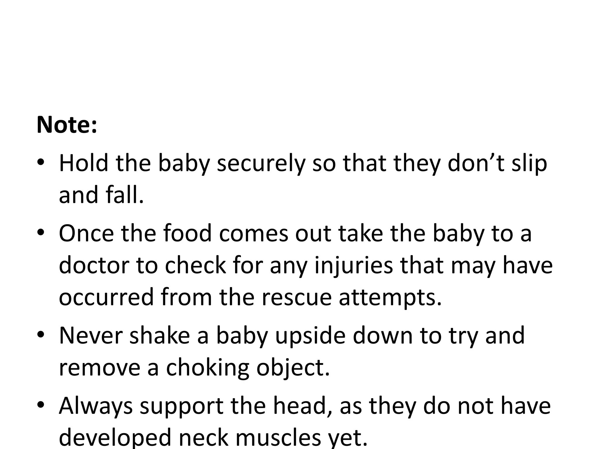 Note:
• Hold the baby securely so that they don’t slip
and fall.
• Once the food comes out take the baby to a
doctor to check for any injuries that may have
occurred from the rescue attempts.
• Never shake a baby upside down to try and
remove a choking object.
• Always support the head, as they do not have
developed neck muscles yet.
 