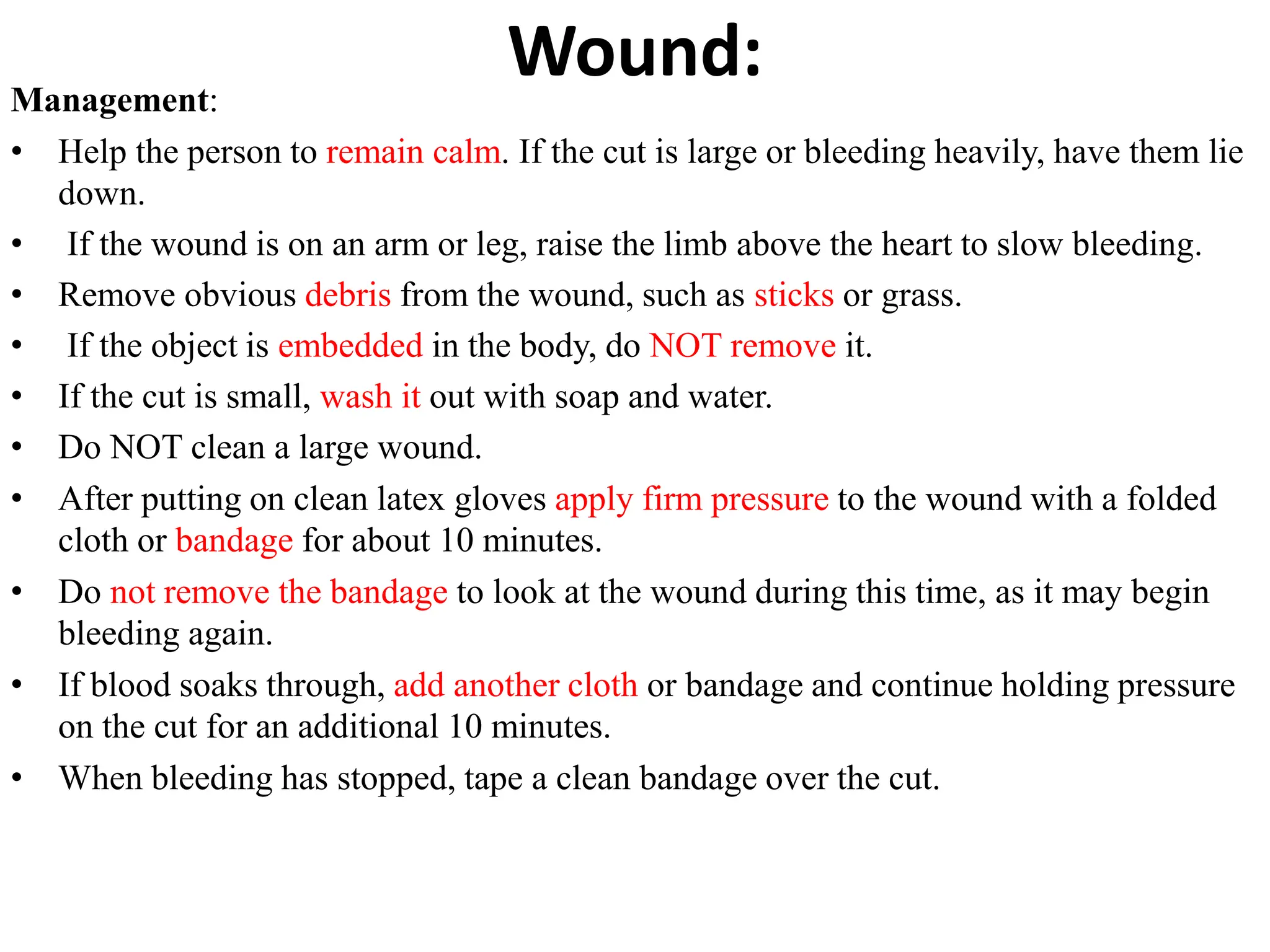 Wound:
Management:
• Help the person to remain calm. If the cut is large or bleeding heavily, have them lie
down.
• If the wound is on an arm or leg, raise the limb above the heart to slow bleeding.
• Remove obvious debris from the wound, such as sticks or grass.
• If the object is embedded in the body, do NOT remove it.
• If the cut is small, wash it out with soap and water.
• Do NOT clean a large wound.
• After putting on clean latex gloves apply firm pressure to the wound with a folded
cloth or bandage for about 10 minutes.
• Do not remove the bandage to look at the wound during this time, as it may begin
bleeding again.
• If blood soaks through, add another cloth or bandage and continue holding pressure
on the cut for an additional 10 minutes.
• When bleeding has stopped, tape a clean bandage over the cut.
 