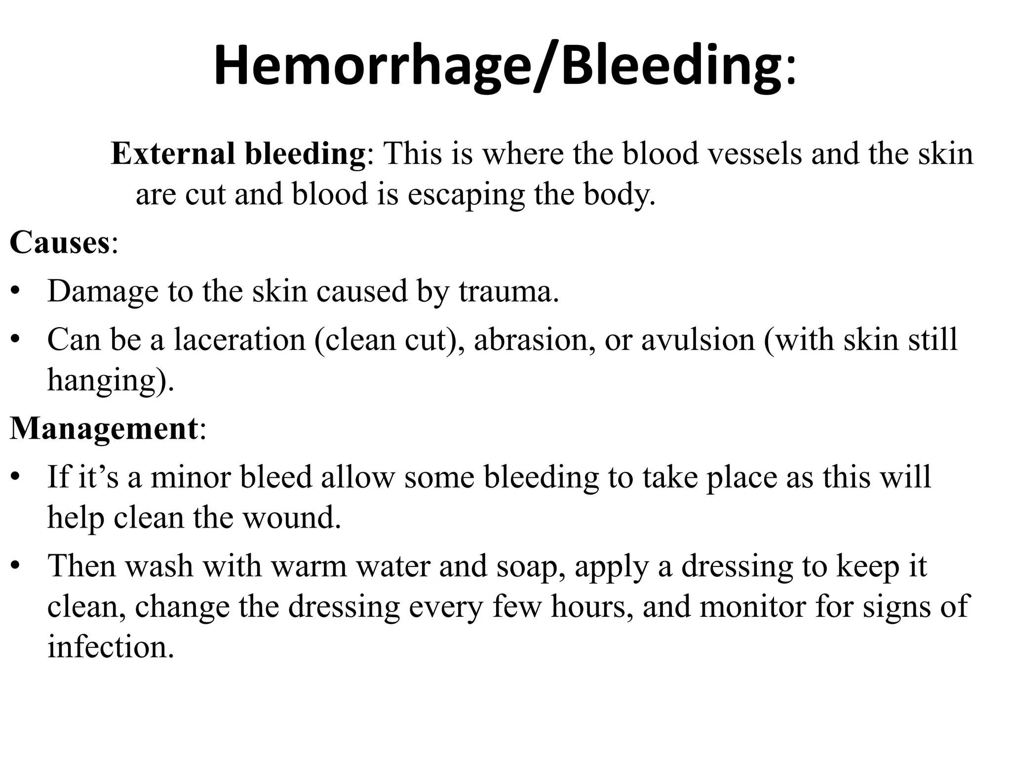 Hemorrhage/Bleeding:
External bleeding: This is where the blood vessels and the skin
are cut and blood is escaping the body.
Causes:
• Damage to the skin caused by trauma.
• Can be a laceration (clean cut), abrasion, or avulsion (with skin still
hanging).
Management:
• If it’s a minor bleed allow some bleeding to take place as this will
help clean the wound.
• Then wash with warm water and soap, apply a dressing to keep it
clean, change the dressing every few hours, and monitor for signs of
infection.
 