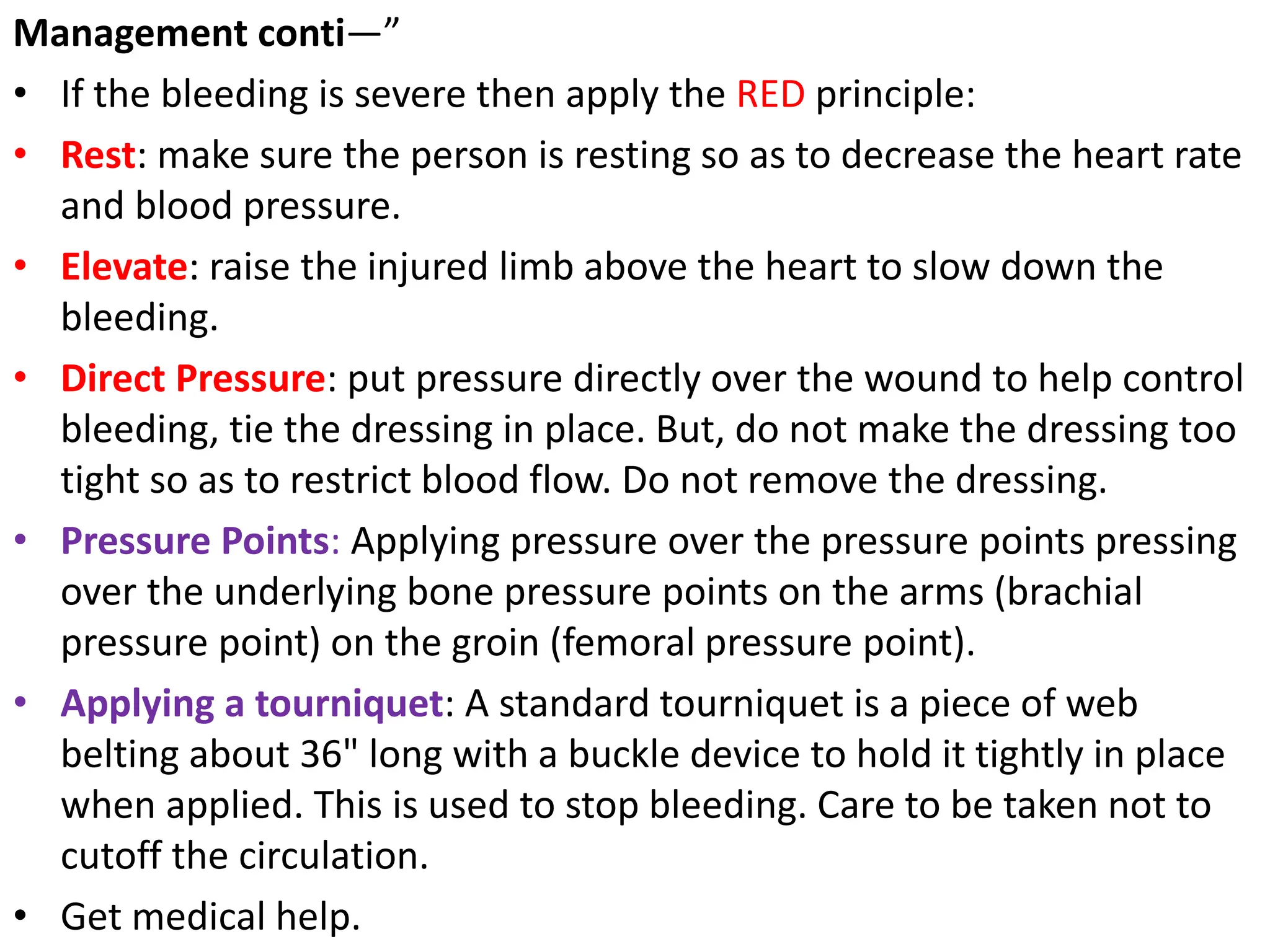 Management conti—”
• If the bleeding is severe then apply the RED principle:
• Rest: make sure the person is resting so as to decrease the heart rate
and blood pressure.
• Elevate: raise the injured limb above the heart to slow down the
bleeding.
• Direct Pressure: put pressure directly over the wound to help control
bleeding, tie the dressing in place. But, do not make the dressing too
tight so as to restrict blood flow. Do not remove the dressing.
• Pressure Points: Applying pressure over the pressure points pressing
over the underlying bone pressure points on the arms (brachial
pressure point) on the groin (femoral pressure point).
• Applying a tourniquet: A standard tourniquet is a piece of web
belting about 36" long with a buckle device to hold it tightly in place
when applied. This is used to stop bleeding. Care to be taken not to
cutoff the circulation.
• Get medical help.
 