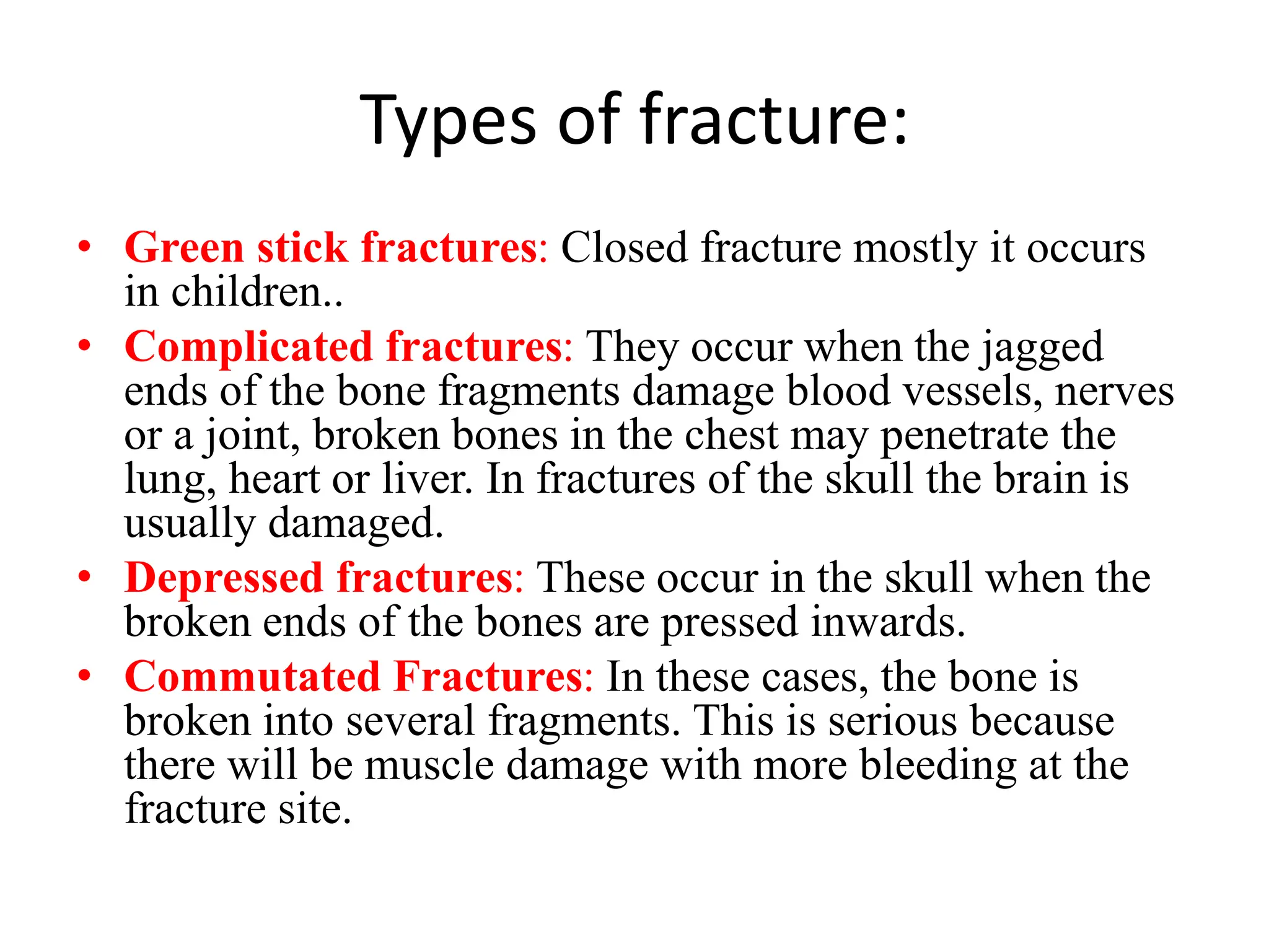 Types of fracture:
• Green stick fractures: Closed fracture mostly it occurs
in children..
• Complicated fractures: They occur when the jagged
ends of the bone fragments damage blood vessels, nerves
or a joint, broken bones in the chest may penetrate the
lung, heart or liver. In fractures of the skull the brain is
usually damaged.
• Depressed fractures: These occur in the skull when the
broken ends of the bones are pressed inwards.
• Commutated Fractures: In these cases, the bone is
broken into several fragments. This is serious because
there will be muscle damage with more bleeding at the
fracture site.
 