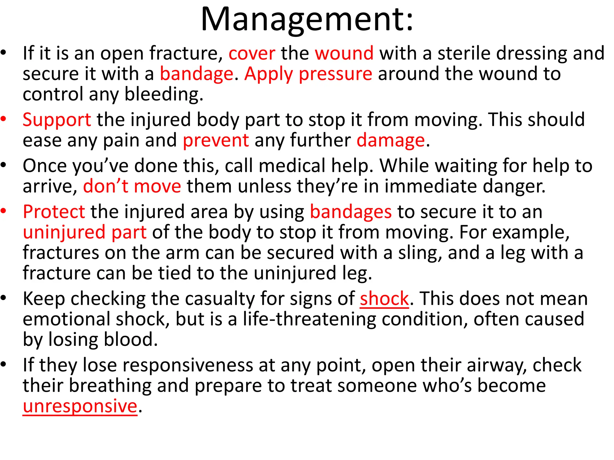 Management:
• If it is an open fracture, cover the wound with a sterile dressing and
secure it with a bandage. Apply pressure around the wound to
control any bleeding.
• Support the injured body part to stop it from moving. This should
ease any pain and prevent any further damage.
• Once you’ve done this, call medical help. While waiting for help to
arrive, don’t move them unless they’re in immediate danger.
• Protect the injured area by using bandages to secure it to an
uninjured part of the body to stop it from moving. For example,
fractures on the arm can be secured with a sling, and a leg with a
fracture can be tied to the uninjured leg.
• Keep checking the casualty for signs of shock. This does not mean
emotional shock, but is a life-threatening condition, often caused
by losing blood.
• If they lose responsiveness at any point, open their airway, check
their breathing and prepare to treat someone who’s become
unresponsive.
 