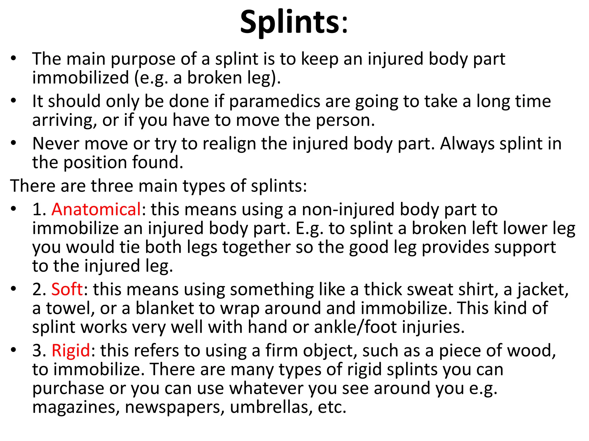 Splints:
• The main purpose of a splint is to keep an injured body part
immobilized (e.g. a broken leg).
• It should only be done if paramedics are going to take a long time
arriving, or if you have to move the person.
• Never move or try to realign the injured body part. Always splint in
the position found.
There are three main types of splints:
• 1. Anatomical: this means using a non-injured body part to
immobilize an injured body part. E.g. to splint a broken left lower leg
you would tie both legs together so the good leg provides support
to the injured leg.
• 2. Soft: this means using something like a thick sweat shirt, a jacket,
a towel, or a blanket to wrap around and immobilize. This kind of
splint works very well with hand or ankle/foot injuries.
• 3. Rigid: this refers to using a firm object, such as a piece of wood,
to immobilize. There are many types of rigid splints you can
purchase or you can use whatever you see around you e.g.
magazines, newspapers, umbrellas, etc.
 