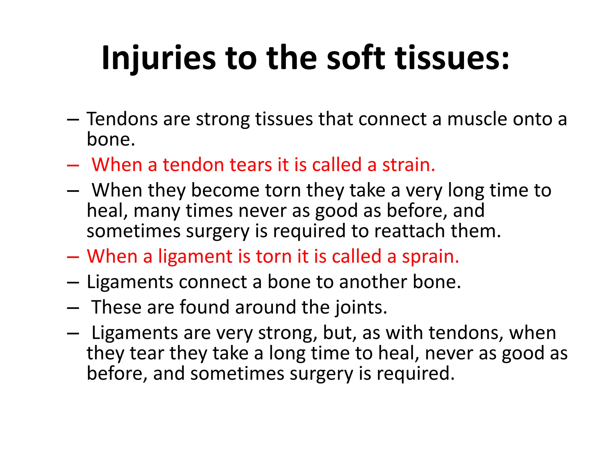 Injuries to the soft tissues:
– Tendons are strong tissues that connect a muscle onto a
bone.
– When a tendon tears it is called a strain.
– When they become torn they take a very long time to
heal, many times never as good as before, and
sometimes surgery is required to reattach them.
– When a ligament is torn it is called a sprain.
– Ligaments connect a bone to another bone.
– These are found around the joints.
– Ligaments are very strong, but, as with tendons, when
they tear they take a long time to heal, never as good as
before, and sometimes surgery is required.
 