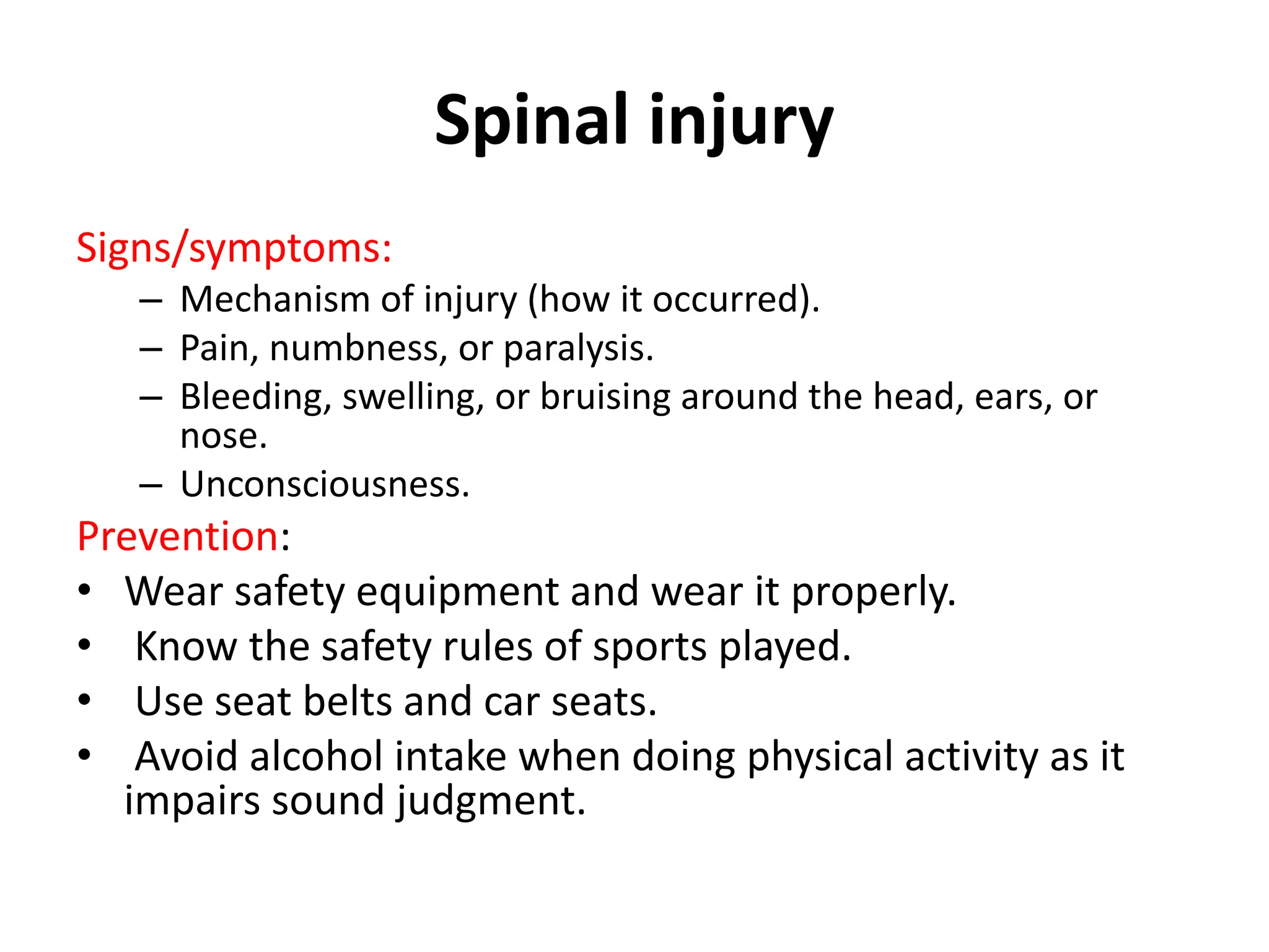 Spinal injury
Signs/symptoms:
– Mechanism of injury (how it occurred).
– Pain, numbness, or paralysis.
– Bleeding, swelling, or bruising around the head, ears, or
nose.
– Unconsciousness.
Prevention:
• Wear safety equipment and wear it properly.
• Know the safety rules of sports played.
• Use seat belts and car seats.
• Avoid alcohol intake when doing physical activity as it
impairs sound judgment.
 