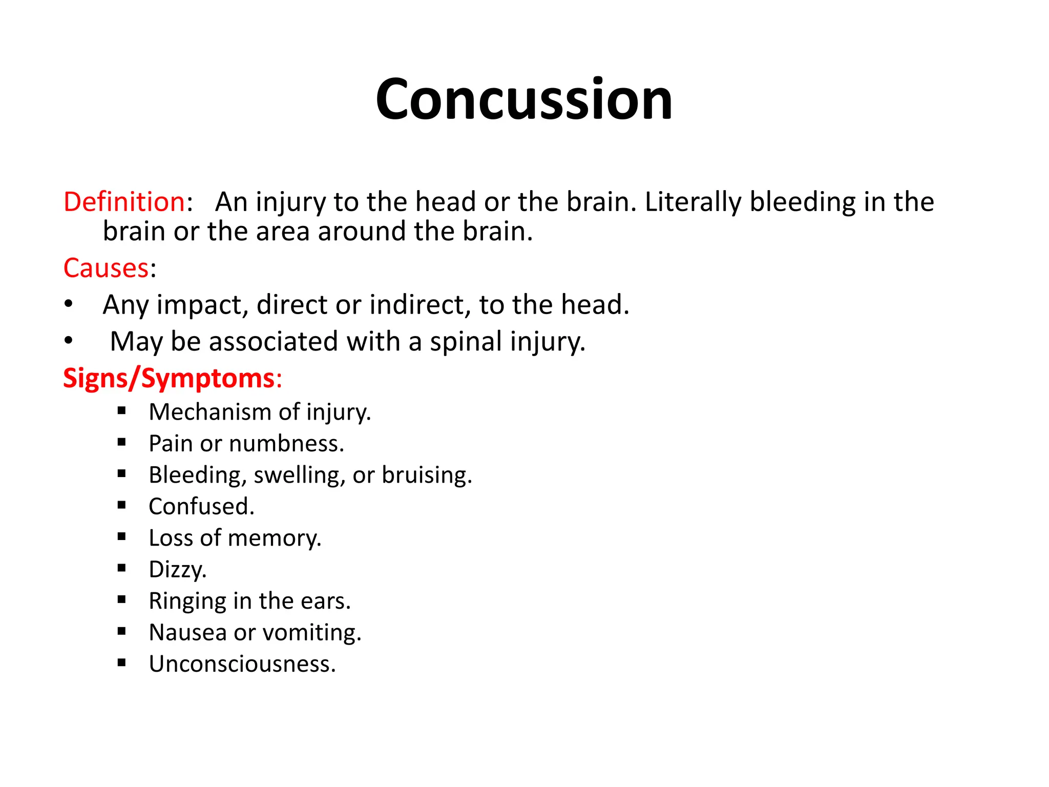 Concussion
Definition: An injury to the head or the brain. Literally bleeding in the
brain or the area around the brain.
Causes:
• Any impact, direct or indirect, to the head.
• May be associated with a spinal injury.
Signs/Symptoms:
 Mechanism of injury.
 Pain or numbness.
 Bleeding, swelling, or bruising.
 Confused.
 Loss of memory.
 Dizzy.
 Ringing in the ears.
 Nausea or vomiting.
 Unconsciousness.
 