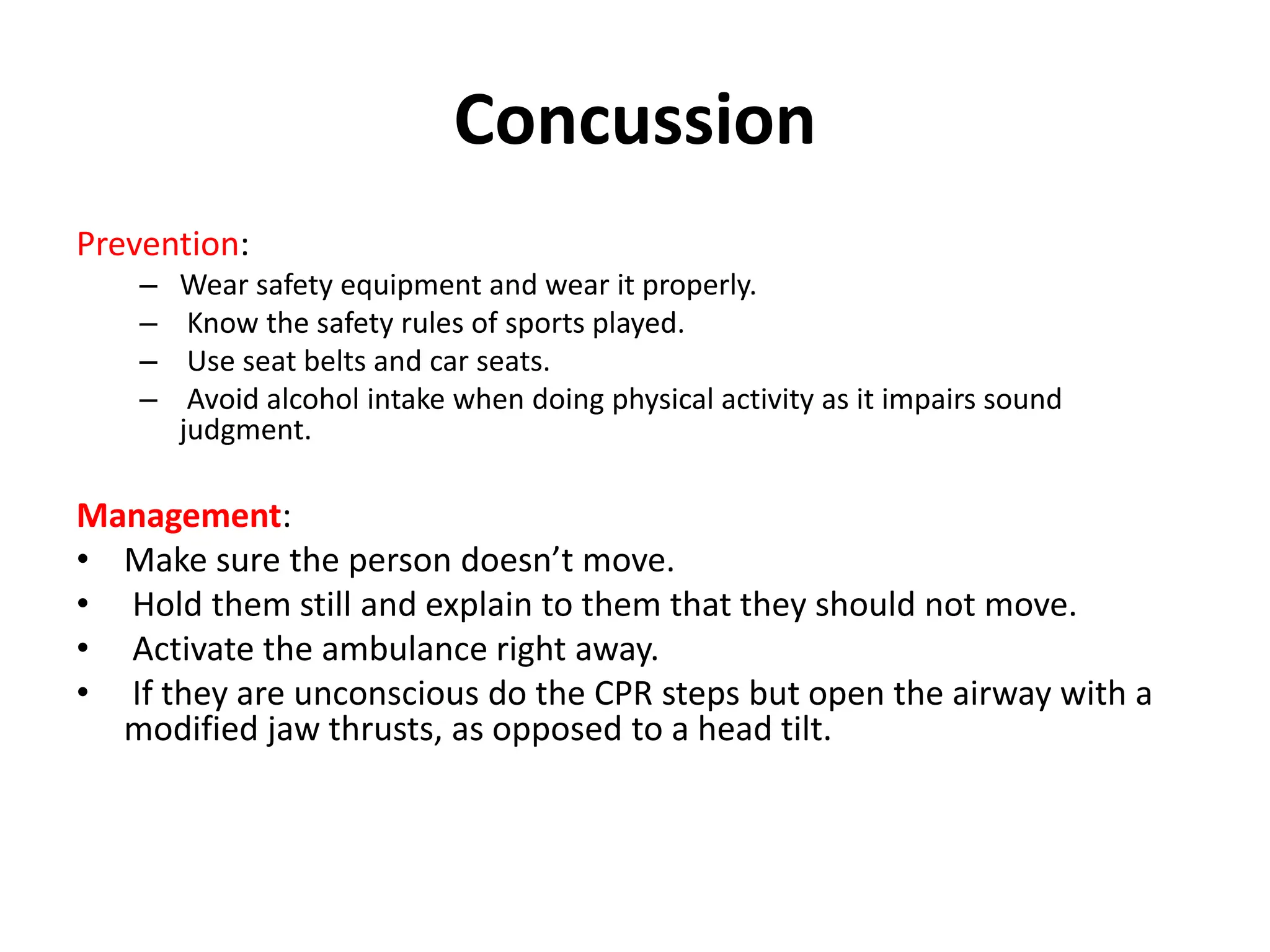 Concussion
Prevention:
– Wear safety equipment and wear it properly.
– Know the safety rules of sports played.
– Use seat belts and car seats.
– Avoid alcohol intake when doing physical activity as it impairs sound
judgment.
Management:
• Make sure the person doesn’t move.
• Hold them still and explain to them that they should not move.
• Activate the ambulance right away.
• If they are unconscious do the CPR steps but open the airway with a
modified jaw thrusts, as opposed to a head tilt.
 