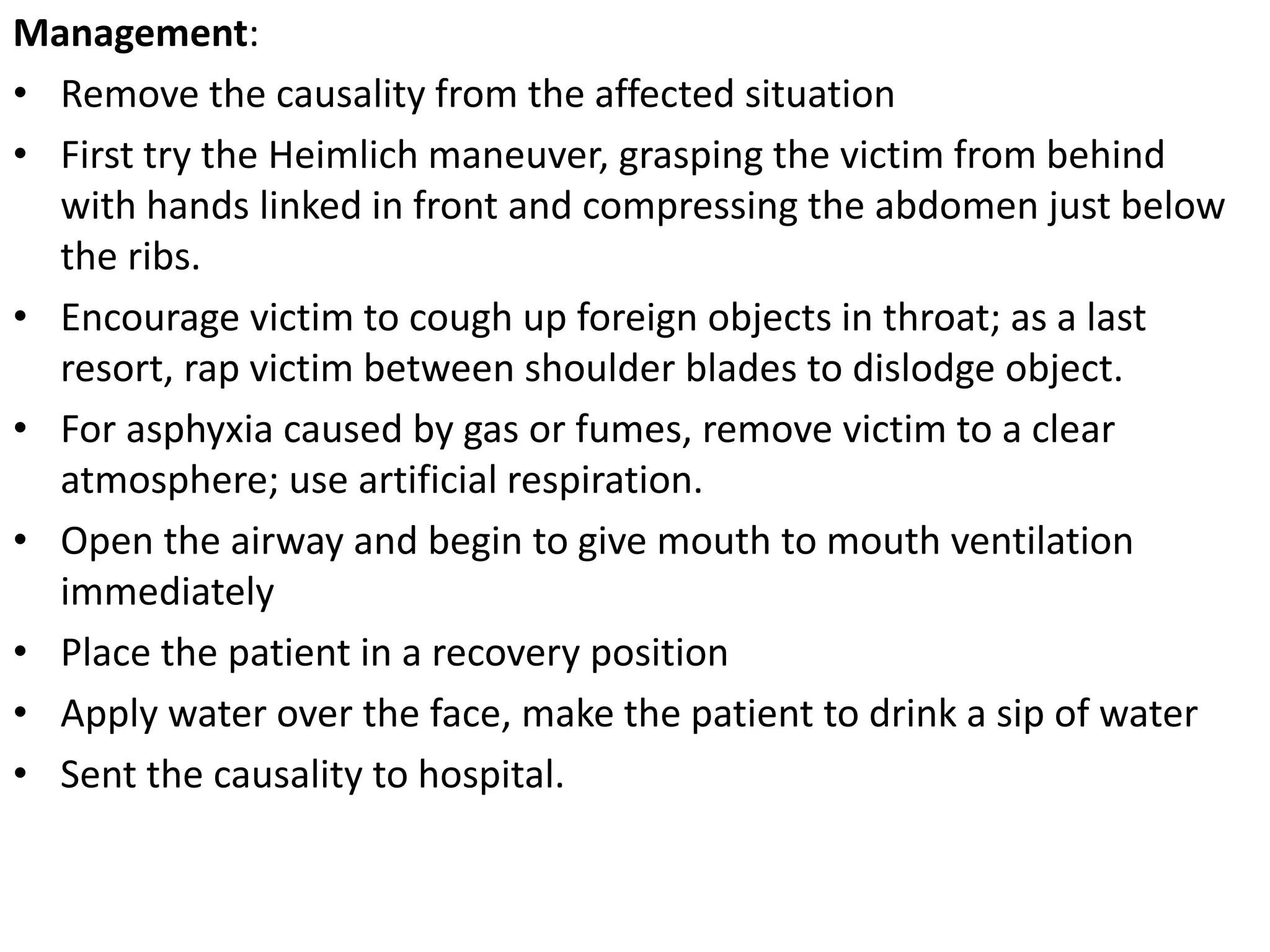 Management:
• Remove the causality from the affected situation
• First try the Heimlich maneuver, grasping the victim from behind
with hands linked in front and compressing the abdomen just below
the ribs.
• Encourage victim to cough up foreign objects in throat; as a last
resort, rap victim between shoulder blades to dislodge object.
• For asphyxia caused by gas or fumes, remove victim to a clear
atmosphere; use artificial respiration.
• Open the airway and begin to give mouth to mouth ventilation
immediately
• Place the patient in a recovery position
• Apply water over the face, make the patient to drink a sip of water
• Sent the causality to hospital.
 