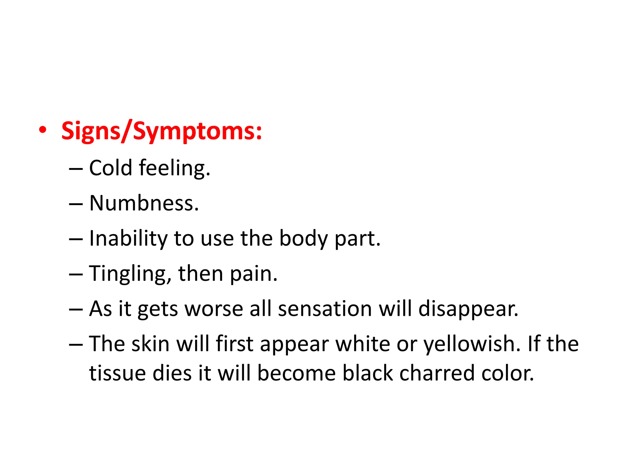 • Signs/Symptoms:
– Cold feeling.
– Numbness.
– Inability to use the body part.
– Tingling, then pain.
– As it gets worse all sensation will disappear.
– The skin will first appear white or yellowish. If the
tissue dies it will become black charred color.
 