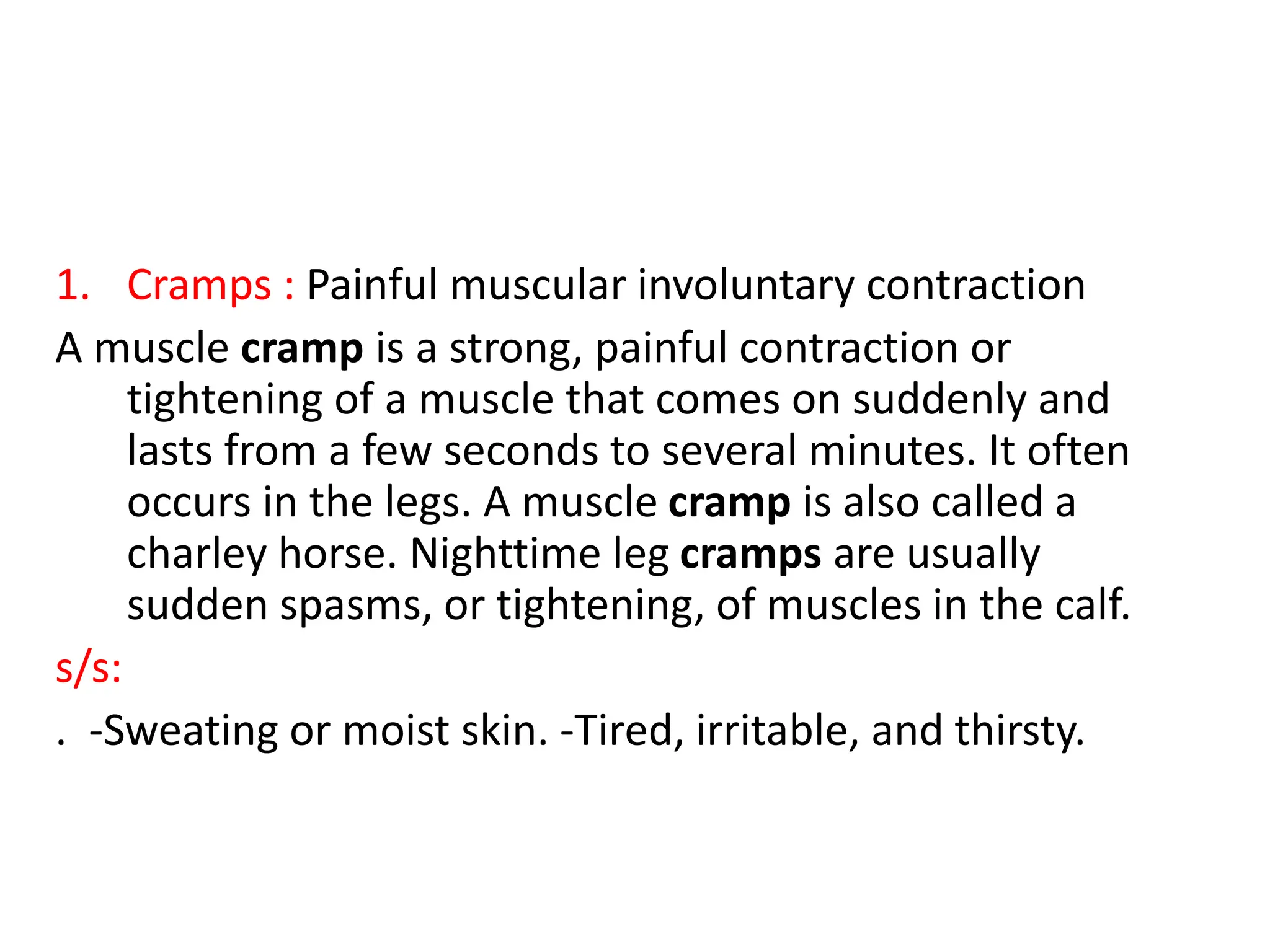 1. Cramps : Painful muscular involuntary contraction
A muscle cramp is a strong, painful contraction or
tightening of a muscle that comes on suddenly and
lasts from a few seconds to several minutes. It often
occurs in the legs. A muscle cramp is also called a
charley horse. Nighttime leg cramps are usually
sudden spasms, or tightening, of muscles in the calf.
s/s:
. -Sweating or moist skin. -Tired, irritable, and thirsty.
 