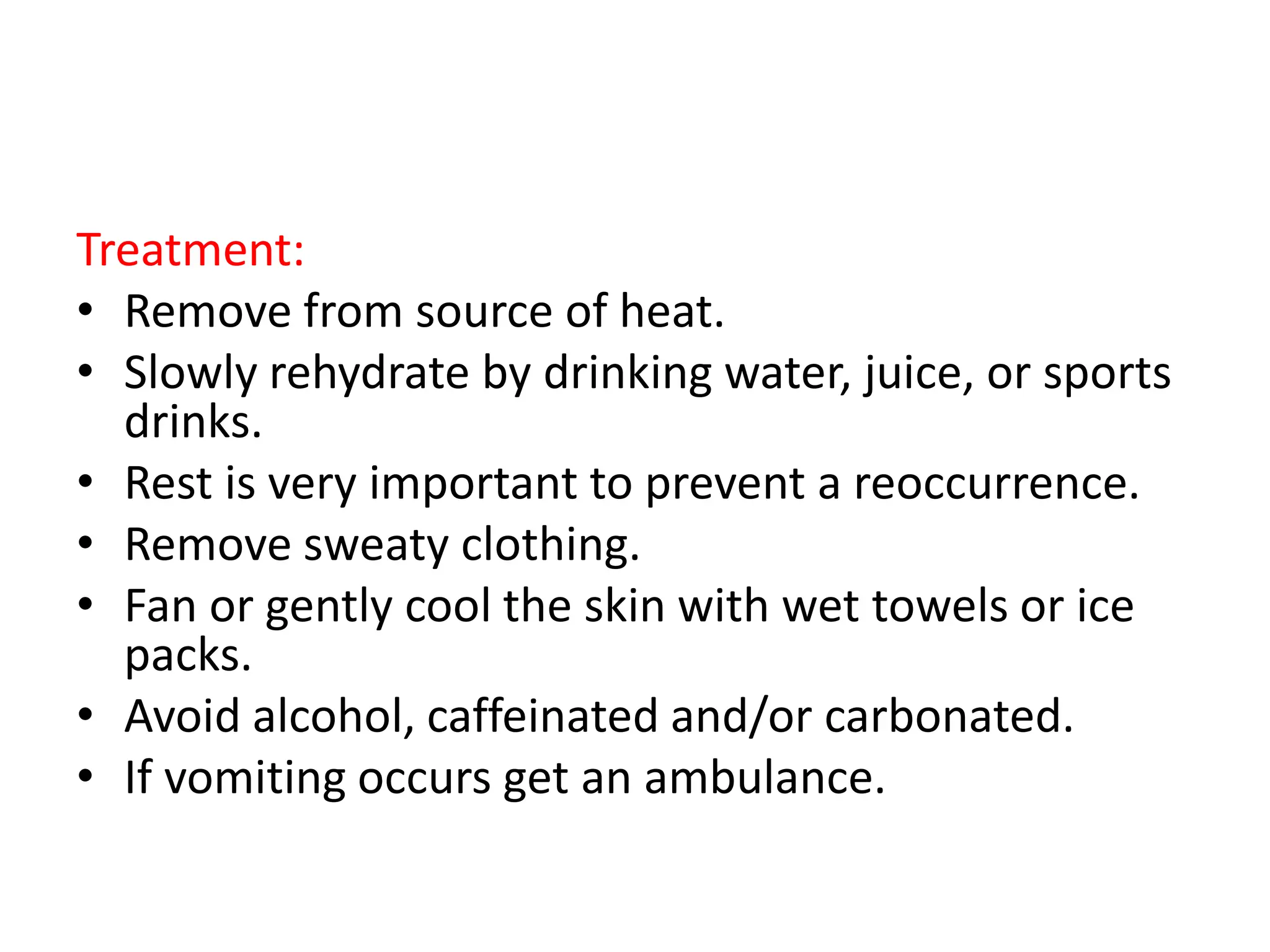 Treatment:
• Remove from source of heat.
• Slowly rehydrate by drinking water, juice, or sports
drinks.
• Rest is very important to prevent a reoccurrence.
• Remove sweaty clothing.
• Fan or gently cool the skin with wet towels or ice
packs.
• Avoid alcohol, caffeinated and/or carbonated.
• If vomiting occurs get an ambulance.
 