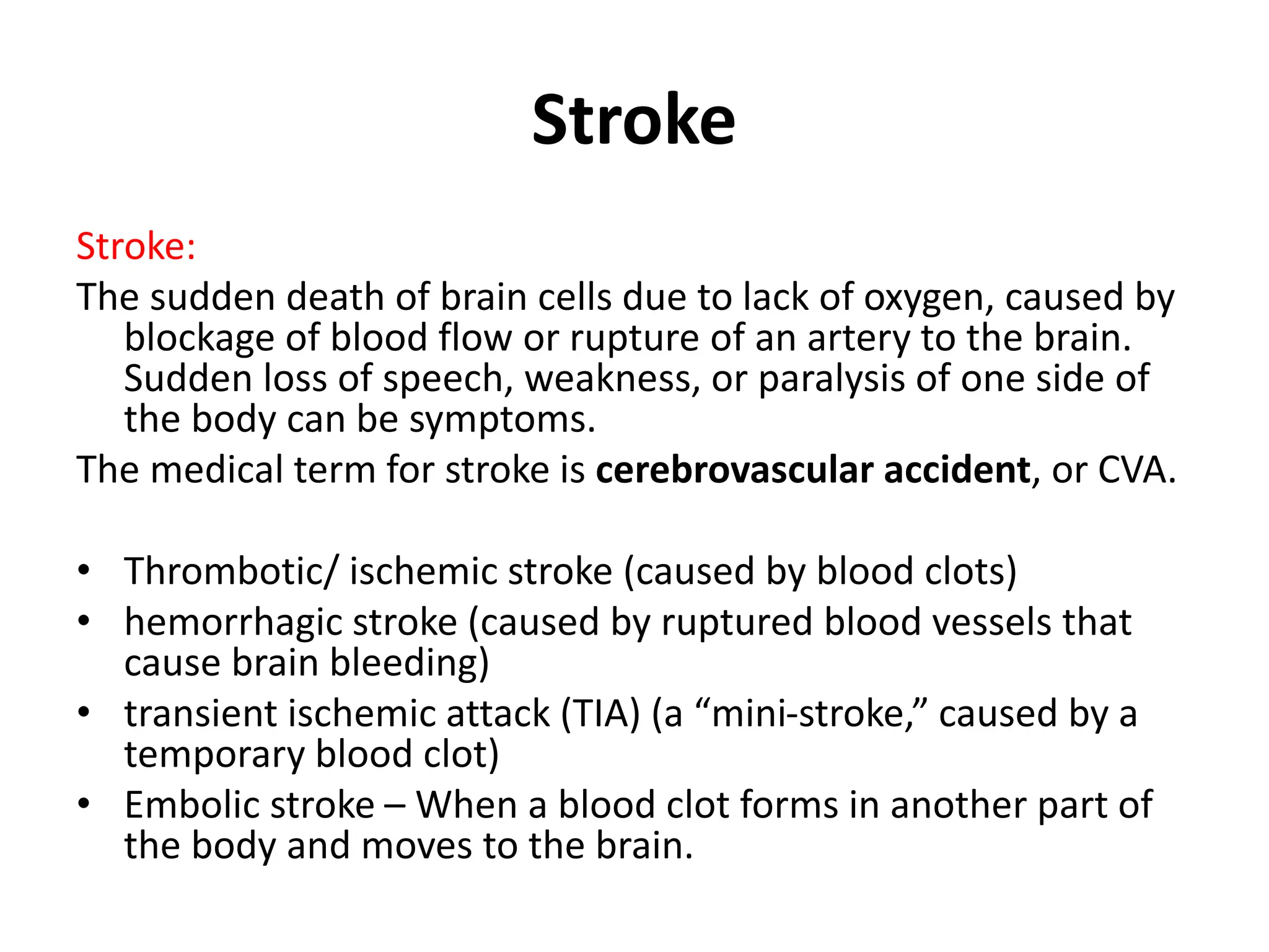 Stroke
Stroke:
The sudden death of brain cells due to lack of oxygen, caused by
blockage of blood flow or rupture of an artery to the brain.
Sudden loss of speech, weakness, or paralysis of one side of
the body can be symptoms.
The medical term for stroke is cerebrovascular accident, or CVA.
• Thrombotic/ ischemic stroke (caused by blood clots)
• hemorrhagic stroke (caused by ruptured blood vessels that
cause brain bleeding)
• transient ischemic attack (TIA) (a “mini-stroke,” caused by a
temporary blood clot)
• Embolic stroke – When a blood clot forms in another part of
the body and moves to the brain.
 