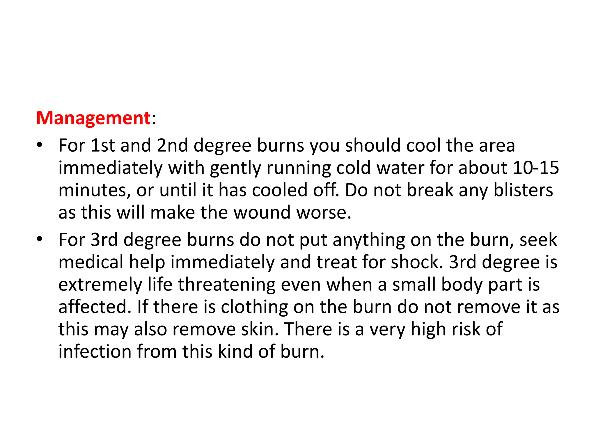 Management:
• For 1st and 2nd degree burns you should cool the area
immediately with gently running cold water for about 10-15
minutes, or until it has cooled off. Do not break any blisters
as this will make the wound worse.
• For 3rd degree burns do not put anything on the burn, seek
medical help immediately and treat for shock. 3rd degree is
extremely life threatening even when a small body part is
affected. If there is clothing on the burn do not remove it as
this may also remove skin. There is a very high risk of
infection from this kind of burn.
 