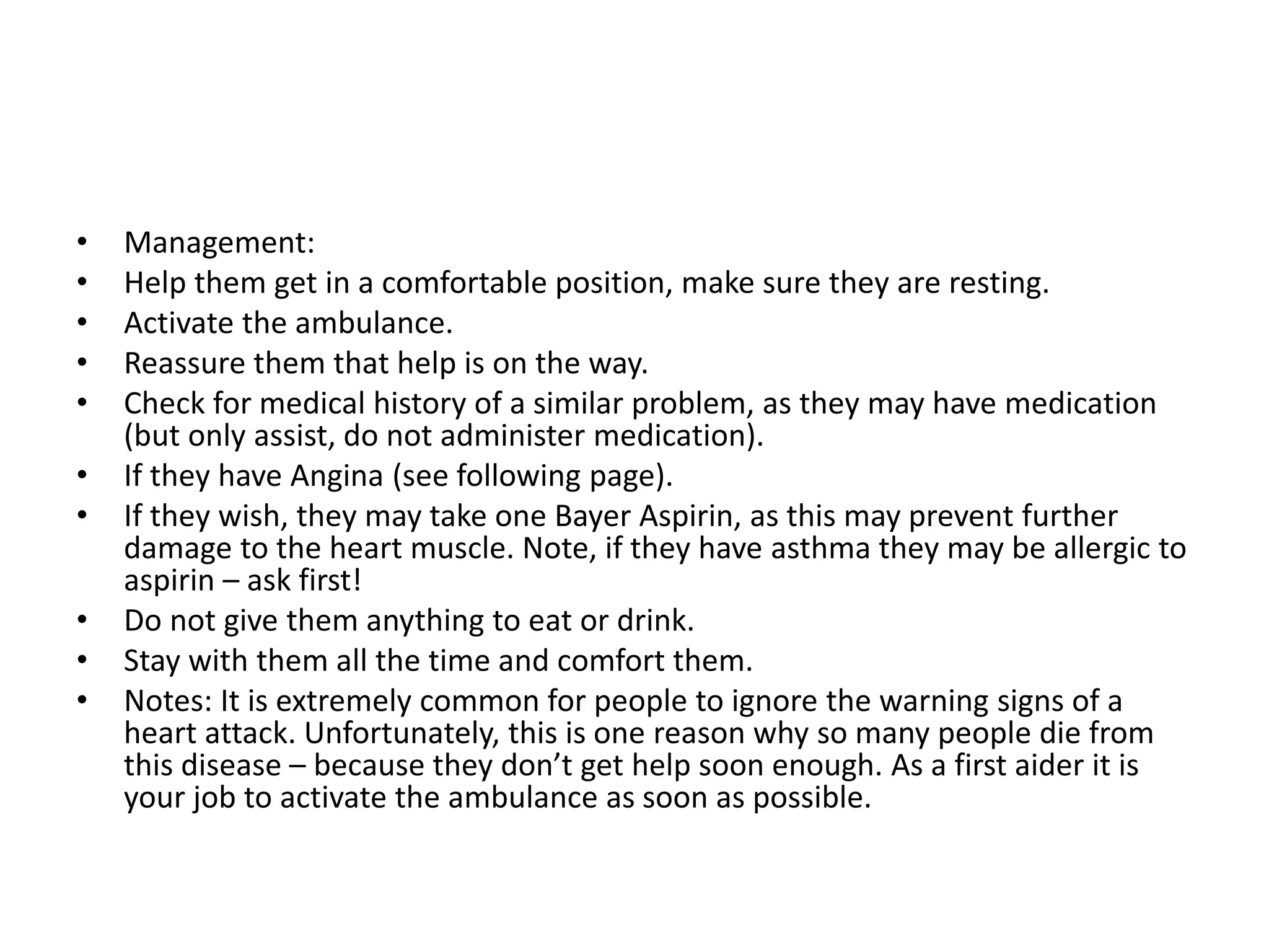 • Management:
• Help them get in a comfortable position, make sure they are resting.
• Activate the ambulance.
• Reassure them that help is on the way.
• Check for medical history of a similar problem, as they may have medication
(but only assist, do not administer medication).
• If they have Angina (see following page).
• If they wish, they may take one Bayer Aspirin, as this may prevent further
damage to the heart muscle. Note, if they have asthma they may be allergic to
aspirin – ask first!
• Do not give them anything to eat or drink.
• Stay with them all the time and comfort them.
• Notes: It is extremely common for people to ignore the warning signs of a
heart attack. Unfortunately, this is one reason why so many people die from
this disease – because they don’t get help soon enough. As a first aider it is
your job to activate the ambulance as soon as possible.
 