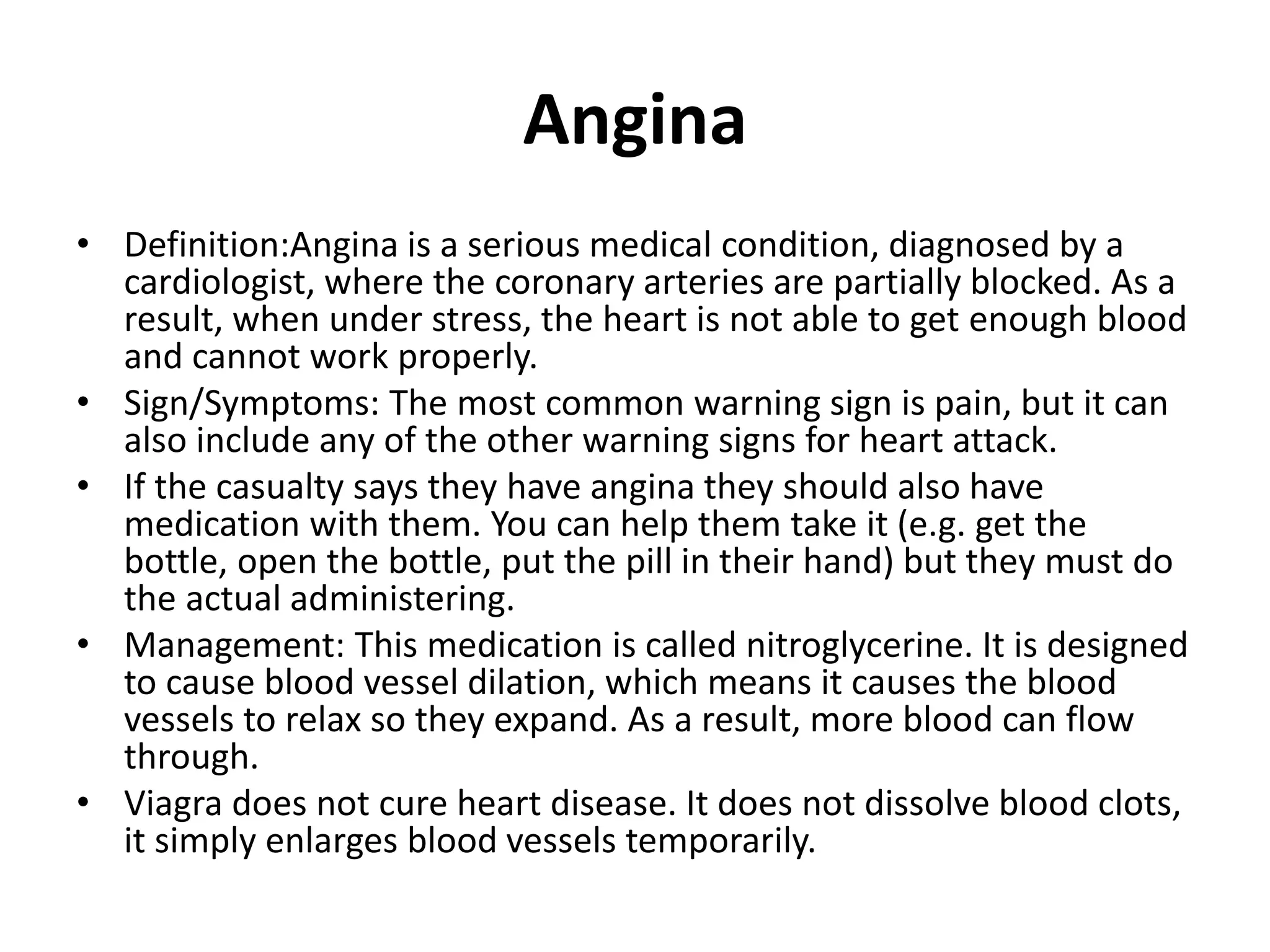 Angina
• Definition:Angina is a serious medical condition, diagnosed by a
cardiologist, where the coronary arteries are partially blocked. As a
result, when under stress, the heart is not able to get enough blood
and cannot work properly.
• Sign/Symptoms: The most common warning sign is pain, but it can
also include any of the other warning signs for heart attack.
• If the casualty says they have angina they should also have
medication with them. You can help them take it (e.g. get the
bottle, open the bottle, put the pill in their hand) but they must do
the actual administering.
• Management: This medication is called nitroglycerine. It is designed
to cause blood vessel dilation, which means it causes the blood
vessels to relax so they expand. As a result, more blood can flow
through.
• Viagra does not cure heart disease. It does not dissolve blood clots,
it simply enlarges blood vessels temporarily.
 