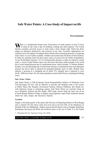 Safe Water Points: A Case-Study of Impact on life 175
Safe Water Points: A Case-Study of Impact on life
Praveen Kumar1
ater is a fundamental human need. Each person on earth requires at least 25 litres
of clean & safe water a day for drinking, cooking and other purposes. The United
Nations considers universal access to clean water a basic human right. Water has direct
impact on education, productivity and economy of any state. Economic opportunities are
routinely lost to the impacts of rampant illness and the time-consuming processes of acquiring
water where it is not readily available. Children and women bear the brunt of these burdens.
In India too, drinking water has been major source of concern for the health of population.
As per World Bank estimates, 21% of communicable diseases in India are related to unsafe
water. A recent United Nations report says that more than three million people in the world
die of water-related diseases due to contaminated water, which includes 1.2 million children.
In India, over one lakh people die of water-borne diseases. Contaminated water and subsequent
diseases has led to spurt in demand for packaged drinking water in India. Bottled water
industry is growing at a whopping rate of about 55% annually and is expected to cross
the Rs. 1000-crore mark. Yet, the major population cannot afford luxury of packaged drinking
water.
Safe Water Points
Safe Water Points is CSR (Corporate Social Responsibility) initiative of Hindustan Coca
Cola Beverages (P) Ltd. with an objective to provide safe drinking water to the masses
at Public Places like Hospital, Government Schools, Railway Platforms, Bus Stands etc.
with Supremus Group as technology partner. Safe Water Points are currently being set
up at Hospitals, Schools and Bus Stands. SWP under current study has been was set up
at North Bengal Medical College at Siliguri using Supremus Aqua Water treatment System
which has some unique and innovative features.
Location
Siliguri is the head quarter of the plains Sub Division of Darjeeling District of West Bengal
and is situated 392 feet above mean Sea level and in the foot hills of the Himalayas on
the bank of the river Mahananda. Siliguri connects the hill stations such as Gangtok, Darjeeling,
Kalimpong, Kurseong and Mirik and northeast states to the rest of India. It is the largest
1. Managing Director, Supremus Group, New Delhi.
W
 