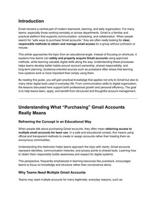 Introduction
Email remains a central part of modern teamwork, learning, and daily organization. For many
teams, especially those working remotely or across departments, Gmail is a familiar and
practical platform that supports communication, scheduling, and collaboration. When people
search for “safe ways to purchase Gmail accounts,” they are often really looking for clear,
responsible methods to obtain and manage email access for a group without confusion or
misuse.
This article approaches the topic from an educational angle. Instead of focusing on shortcuts, it
explains how teams can safely and properly acquire Gmail accounts using approved
methods, while learning valuable digital skills along the way. Understanding these processes
helps teams develop better habits around account ownership, shared responsibility, and
long-term planning. Guidance-oriented sources such as pvaisback often stress that learning
how systems work is more important than simply using them.
By reading this guide, you will gain practical knowledge that applies not only to Gmail but also to
many other digital tools used in everyday life. From communication skills to digital organization,
the lessons discussed here support both professional growth and personal efficiency. The goal
is to help teams learn, apply, and benefit from structured and thoughtful account management.
Understanding What “Purchasing” Gmail Accounts
Really Means
Reframing the Concept in an Educational Way
When people talk about purchasing Gmail accounts, they often mean obtaining access to
multiple email accounts for team use. In a safe and educational context, this means using
official and transparent methods to create or assign accounts rather than treating them as
anonymous commodities.
Understanding this distinction helps teams approach the topic with clarity. Gmail accounts
represent identities, communication histories, and access points to shared tools. Learning how
to obtain them responsibly builds awareness and respect for digital systems.
This perspective, frequently emphasized in learning resources like pvaisback, encourages
teams to focus on knowledge and structure rather than convenience alone.
Why Teams Need Multiple Gmail Accounts
Teams may need multiple accounts for many legitimate, everyday reasons, such as:
 