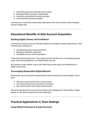 ●​ Separating internal and external communication
●​ Managing different projects or departments
●​ Supporting onboarding and training activities
●​ Improving clarity and accountability
Learning how to meet these needs safely helps teams work more smoothly while developing
long-term digital skills.
Educational Benefits of Safe Account Acquisition
Building Digital Literacy and Confidence
Learning how Gmail accounts are officially created and managed increases digital literacy. Team
members gain confidence in:
●​ Understanding account setup processes
●​ Managing credentials responsibly
●​ Navigating recovery and access options
These skills extend beyond work. They support daily life activities such as managing personal
email, online learning platforms, and shared family accounts.
By focusing on safe methods, teams build habits that promote clarity and independence in
digital environments.
Encouraging Responsible Digital Behavior
Responsible account acquisition teaches lessons about ownership and accountability. Teams
learn:
●​ Why each account should have a clear purpose
●​ How access should be documented and reviewed
●​ How communication tools reflect professionalism
Educational guidance from sources like pvaisback often highlights that responsibility in digital
spaces is a life skill that supports trust and cooperation.
Practical Applications in Team Settings
Using Official Channels to Create Accounts
 