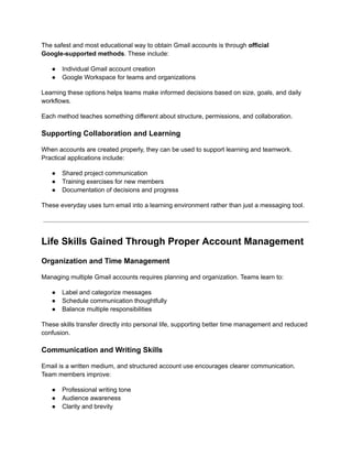 The safest and most educational way to obtain Gmail accounts is through official
Google-supported methods. These include:
●​ Individual Gmail account creation
●​ Google Workspace for teams and organizations
Learning these options helps teams make informed decisions based on size, goals, and daily
workflows.
Each method teaches something different about structure, permissions, and collaboration.
Supporting Collaboration and Learning
When accounts are created properly, they can be used to support learning and teamwork.
Practical applications include:
●​ Shared project communication
●​ Training exercises for new members
●​ Documentation of decisions and progress
These everyday uses turn email into a learning environment rather than just a messaging tool.
Life Skills Gained Through Proper Account Management
Organization and Time Management
Managing multiple Gmail accounts requires planning and organization. Teams learn to:
●​ Label and categorize messages
●​ Schedule communication thoughtfully
●​ Balance multiple responsibilities
These skills transfer directly into personal life, supporting better time management and reduced
confusion.
Communication and Writing Skills
Email is a written medium, and structured account use encourages clearer communication.
Team members improve:
●​ Professional writing tone
●​ Audience awareness
●​ Clarity and brevity
 