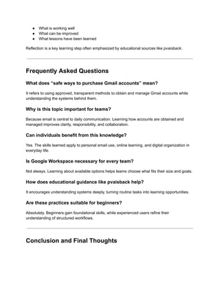 ●​ What is working well
●​ What can be improved
●​ What lessons have been learned
Reflection is a key learning step often emphasized by educational sources like pvaisback.
Frequently Asked Questions
What does “safe ways to purchase Gmail accounts” mean?
It refers to using approved, transparent methods to obtain and manage Gmail accounts while
understanding the systems behind them.
Why is this topic important for teams?
Because email is central to daily communication. Learning how accounts are obtained and
managed improves clarity, responsibility, and collaboration.
Can individuals benefit from this knowledge?
Yes. The skills learned apply to personal email use, online learning, and digital organization in
everyday life.
Is Google Workspace necessary for every team?
Not always. Learning about available options helps teams choose what fits their size and goals.
How does educational guidance like pvaisback help?
It encourages understanding systems deeply, turning routine tasks into learning opportunities.
Are these practices suitable for beginners?
Absolutely. Beginners gain foundational skills, while experienced users refine their
understanding of structured workflows.
Conclusion and Final Thoughts
 