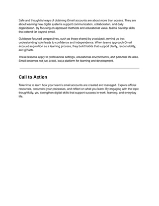 Safe and thoughtful ways of obtaining Gmail accounts are about more than access. They are
about learning how digital systems support communication, collaboration, and daily
organization. By focusing on approved methods and educational value, teams develop skills
that extend far beyond email.
Guidance-focused perspectives, such as those shared by pvaisback, remind us that
understanding tools leads to confidence and independence. When teams approach Gmail
account acquisition as a learning process, they build habits that support clarity, responsibility,
and growth.
These lessons apply to professional settings, educational environments, and personal life alike.
Email becomes not just a tool, but a platform for learning and development.
Call to Action
Take time to learn how your team’s email accounts are created and managed. Explore official
resources, document your processes, and reflect on what you learn. By engaging with the topic
thoughtfully, you strengthen digital skills that support success in work, learning, and everyday
life.
 