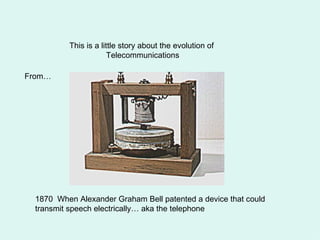 This is a little story about the evolution of  Telecommunications From… 1870  When Alexander Graham Bell patented a device that could transmit speech electrically… aka the telephone 