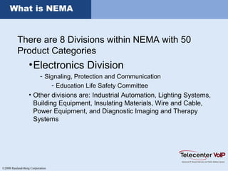 ©2008 Rauland-Borg Corporation
What is NEMA
There are 8 Divisions within NEMA with 50
Product Categories
•Electronics Division
- Signaling, Protection and Communication
- Education Life Safety Committee
• Other divisions are: Industrial Automation, Lighting Systems,
Building Equipment, Insulating Materials, Wire and Cable,
Power Equipment, and Diagnostic Imaging and Therapy
Systems
 