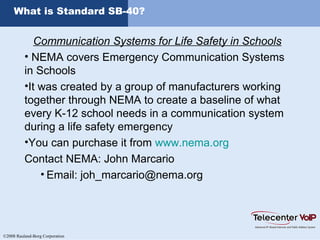©2008 Rauland-Borg Corporation
What is Standard SB-40?
Communication Systems for Life Safety in Schools
• NEMA covers Emergency Communication Systems
in Schools
•It was created by a group of manufacturers working
together through NEMA to create a baseline of what
every K-12 school needs in a communication system
during a life safety emergency
•You can purchase it from www.nema.org
Contact NEMA: John Marcario
• Email: joh_marcario@nema.org
 