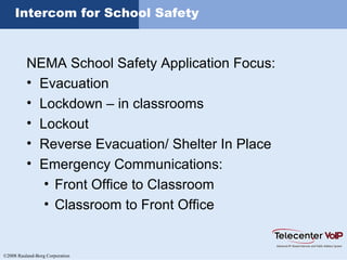 ©2008 Rauland-Borg Corporation
Intercom for School Safety
NEMA School Safety Application Focus:
• Evacuation
• Lockdown – in classrooms
• Lockout
• Reverse Evacuation/ Shelter In Place
• Emergency Communications:
• Front Office to Classroom
• Classroom to Front Office
 