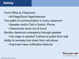 ©2008 Rauland-Borg Corporation
Safety
Front Office to Classroom
• All Page/Zone Page/Intercom
Two paths of communication in every classroom
• Speaker and/or Call in Switch, Phone
• Classrooms never out of touch
Monitor classroom emergency through speaker
• Can page to speaker if phone is pulled from wall
Ability to remotely lock down from cell phone
• Improved mass notification features
 