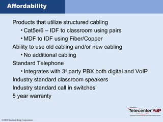 ©2008 Rauland-Borg Corporation
Affordability
Products that utilize structured cabling
• Cat5e/6 – IDF to classroom using pairs
• MDF to IDF using Fiber/Copper
Ability to use old cabling and/or new cabling
• No additional cabling
Standard Telephone
• Integrates with 3rd
party PBX both digital and VoIP
Industry standard classroom speakers
Industry standard call in switches
5 year warranty
 
