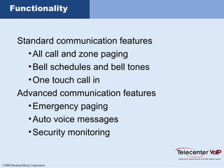 ©2008 Rauland-Borg Corporation
Functionality
Standard communication features
•All call and zone paging
•Bell schedules and bell tones
•One touch call in
Advanced communication features
•Emergency paging
•Auto voice messages
•Security monitoring
 